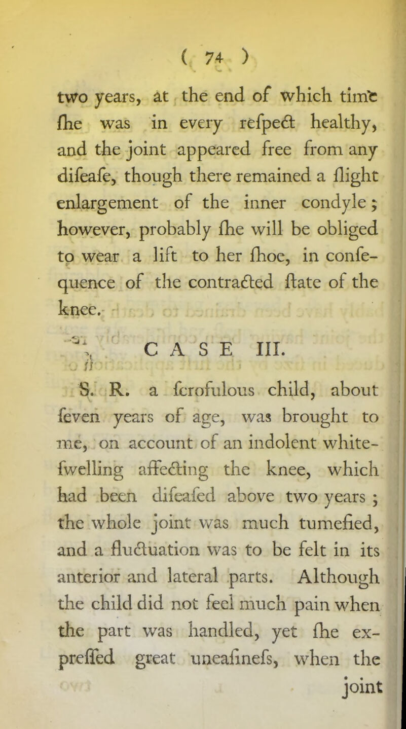 \ v« I two years, at the end of which timfc fhe was in every refpect healthy, and the joint appeared free from any difeafe, though there remained a flight enlargement of the inner condyle; however, probably fhe will be obliged to wear a lift to her fhoe, in confe- quence of the contracted ftate of the knee. CASE III. •j si S. R. a fcrofulous child, about feven years of age, was brought to me, on account of an indolent white- fwelling affecting the knee, which had been difeafed above two years ; the whole joint was much tumefied, and a fluctuation was to be felt in its anterior and lateral parts. Although the child did not feel much pain when the part was handled, yet fhe ex- preffed great uneafinefs, when the joint