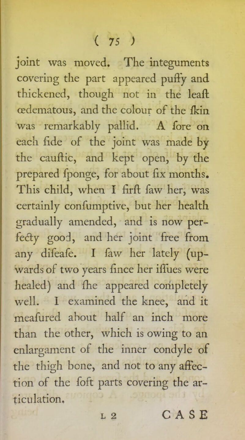 joint was moved. The integuments covering the part appeared puffy and thickened, though not in the leaft cedematous, and the colour of the fkin was remarkably pallid. A fore on each fide of the joint was made by the cauftic, and kept open, by the prepared fponge, for about fix months• This child, when I firft faw her, was certainly confumptive, but her health gradually amended, and is now per- fedy good, and her joint free from any difeafe. I faw her lately (up- wards of two years fince her iffues were healed) and {he appeared coriipletely well. 1 examined the knee, and it meafured about half an inch more than the other, which is owing to an enlargament of the inner condyle of the thigh bone, and not to any affec- tion of the foft parts covering the ar- ticulation. l 2 CASE