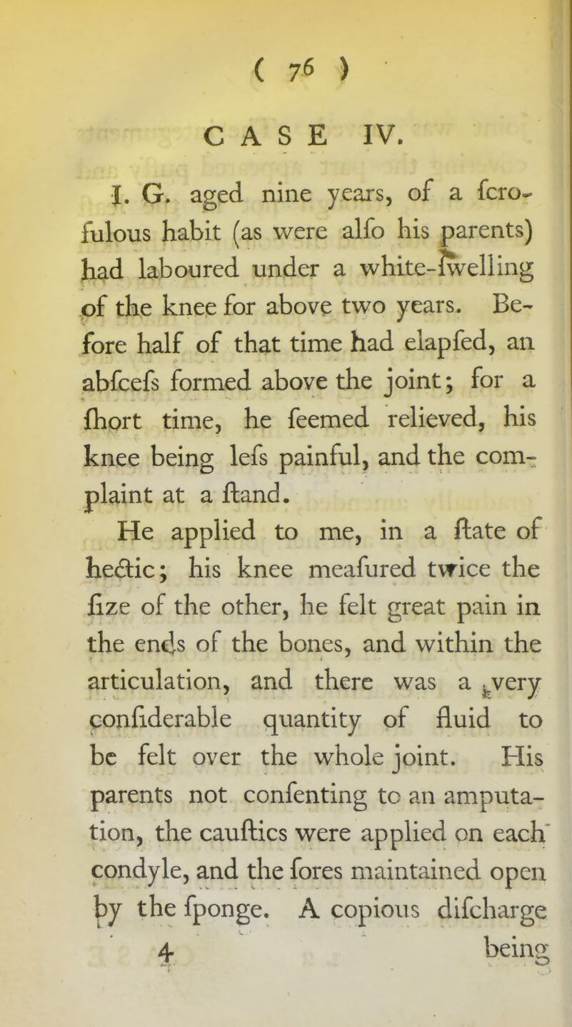 ( 7* ) CASE IV. I. G. aged nine years, of a fcro- fulous habit (as were alfo his parents) had laboured under a white-iwelling of the knee for above two years. Be- fore half of that time had elapfed, an abfcefs formed above the joint; for a fhort time, he feemed relieved, his knee being lefs painful, and the com- plaint at a ftand. He applied to me, in a ftate of he£tic; his knee meafured twice the fize of the other, he felt great pain in the ends of the bones, and within the articulation, and there was a ^/very confiderable quantity of fluid to be felt over the whole joint. His parents not confenting to an amputa- tion, the cauftics were applied on each condyle, and the fores maintained open by the fponge. A copious difcharge 4 being