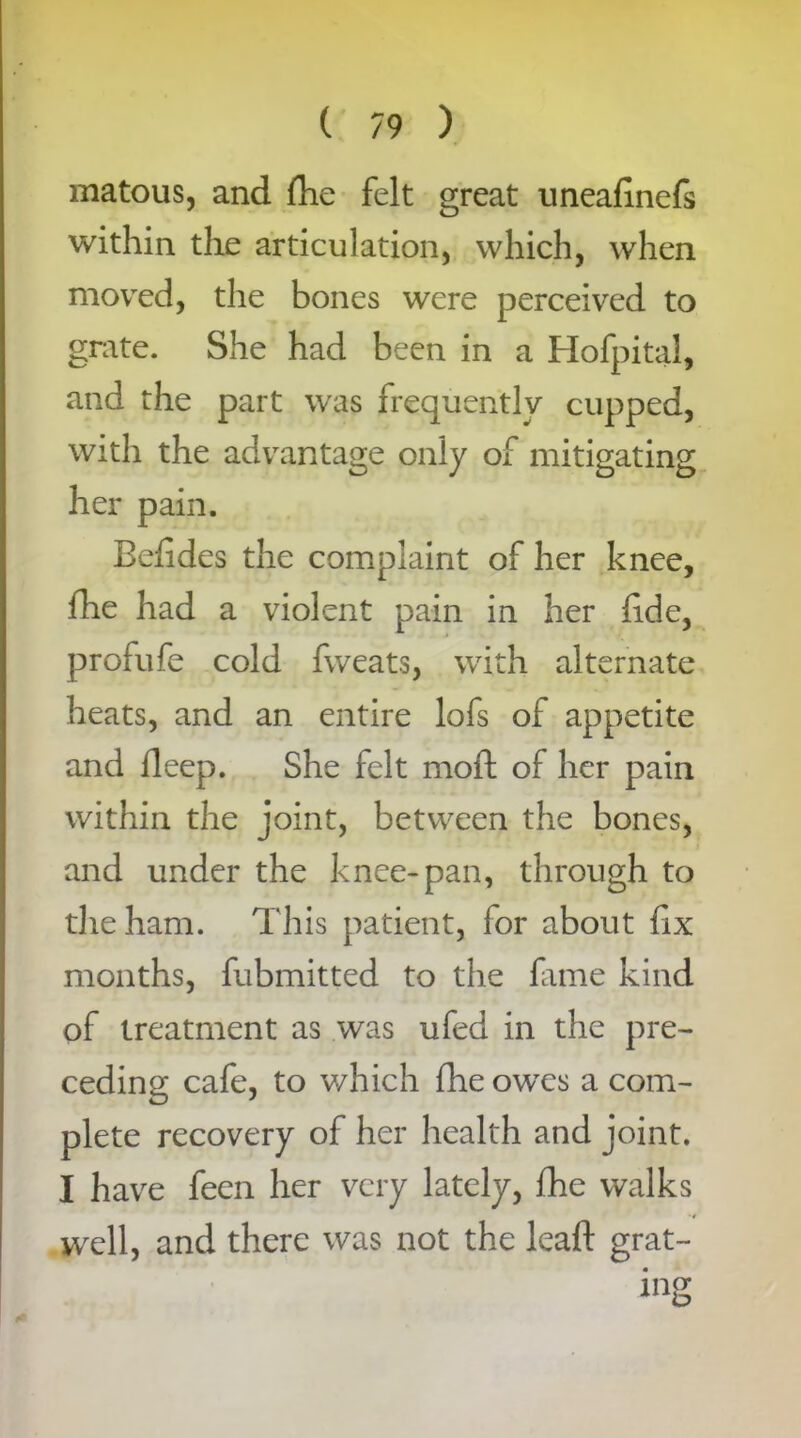 matous, and (he felt great uneafmefs within the articulation, which, when moved, the bones were perceived to grate. She had been in a Hofpital, and the part was frequently cupped, with the advantage only of mitigating her pain. Befides the complaint of her knee, fhe had a violent pain in her fide, profufe cold fweats, with alternate heats, and an entire lofs of appetite and deep. She felt moft of her pain within the joint, between the bones, and under the knee-pan, through to die ham. This patient, for about fix months, fubmitted to the fame kind of treatment as was ufed in the pre- ceding cafe, to which fhe owes a com- plete recovery of her health and joint. I have feen her very lately, fhe walks well, and there was not the lead: grat-