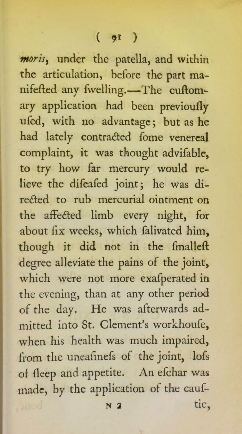 ( 9* ) morisy under the patella, and within the articulation, before the part ma- nifefted any fwelling.—The cuftom- ary application had been previoufly ufed, with no advantage; but as he had lately contracted fome venereal complaint, it was thought advifable, to try how far mercury would re- lieve the difeafed joint; he was di- rected to rub mercurial ointment on the affeCted limb every night, for about fix weeks, which falivated him, though it did not in the fmalleft degree alleviate the pains of the joint, which were not more exafperated in the evening, than at any other period of the day. He was afterwards ad- mitted into St. Clement’s workhoufe, when his health was much impaired, from the uneaiinefs of the joint, lofs of deep and appetite. An efchar was made, by the application of the cauf- n 2 tic,