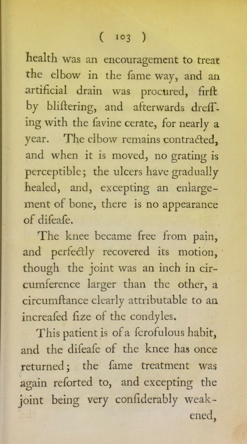 health was an encouragement to treat the elbow in the fame way, and an artificial drain was procured, firft by bliftering, and afterwards dreff- ing with the favine cerate, for nearly a year. The elbow remains contracted, and when it is moved, no grating is perceptible; the ulcers have gradually healed, and, excepting an enlarge- ment of bone, there is no appearance of difeafe. The knee became free from pain, and perfectly recovered its motion, though the joint was an inch in cir- cumference larger than the other, a circumftance clearly attributable to an increafed fize of the condyles. This patient is of a fcrofulous habit, and the difeafe of the knee has once returned; the fame treatment was again reforted to, and excepting the joint being very confiderably weak- ened,