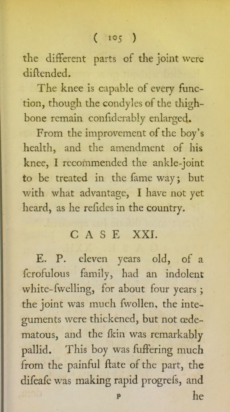 the different parts of the joint were diftended. The knee is capable of every func- tion, though the condyles of the thigh- bone remain conliderably enlarged. From the improvement of the boy’s health, and the amendment of his knee, I recommended the ankle-joint to be treated in the fame way; but v/ith what advantage, I have not yet heard, as he refides in the country. CASE XXL E. P. eleven years old, of a fcrofulous family, had an indolent white-fwelling, for about four years ; the joint was much fwollen, the inte- guments were thickened, but not cede- matous, and the fkin was remarkably pallid. This boy was fuffering much from the painful date of the part, the difeafe was making rapid progrefs, and p he