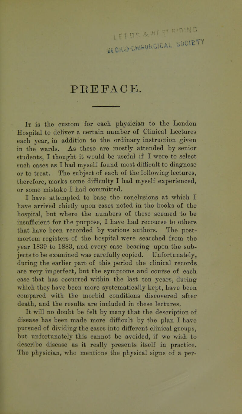 PREFACE. It is the custom for each physician to the London Hospital to deliver a certain number of Clinical Lectures each year, in addition to the ordinary instruction given in the wards. As these are mostly attended by senior students, I thought it would be useful if I were to select such cases as I had myself found most difficult to diagnose or to treat. The subject of each of the following lectures, therefore, marks some difficulty I had myself experienced, or some mistake I had committed. I have attempted to base the conclusions at which I have arrived chiefly upon cases noted in the books of the hospital, but where the numbers of these seemed to be insufficient for the purpose, I have had recourse to others that have been recorded by various authors. The post- mortem registers of the hospital were searched from the year 1839 to 1883, and every case bearing upon the sub- jects to be examined was carefully copied. Unfortunately, during the earlier part of this period the clinical records are very imperfect, but the symptoms and course of each case that has occurred within the last ten years, during which they have been more systematically kept, have been compared with the morbid conditions discovered after death, and the results are included in these lectures. It will no doubt be felt by many that the description of disease has been made more difficult by the plan I have pursued of dividing the cases into different clinical groups, but unfortunately this cannot be avoided, if we wish to describe disease as it really presents itself in practice. The physician, who mentions the physical signs of a per-