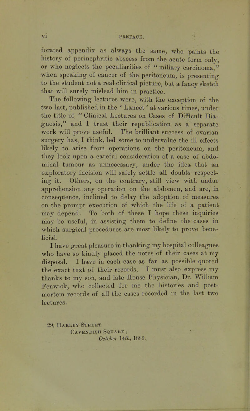 vi forated appendix as always the same, who paints the history of perinephric abscess from the acute form only, or who neglects the peculiarities of  miliary carcinoma/' when speaking of cancer of the peritoneum, is presenting to the student not a real clinical picture, but a fancy sketch that will surely mislead him in practice. The following lectures were, with the exception of the two last, published in the ' Lancet' at various times, under the title of  Clinical Lectures on Cases of Difficult Dia- gnosis, and I trust their republication as a separate work will prove useful. The brilliant success of ovarian surgery has, I think, led some to undervalue the ill effects likely to arise from operations on the peritoneum, and they look upon a careful consideration of a case of abdo- minal tumour as unnecessary, under the idea that an exploratory incision will safely settle all doubts respect- ing it. Others, on the contrary, still view with undue apprehension any operation on the abdomen, and are, in consequence, inclined to delay the adoption of measures on the prompt execution of which the life of a patient may depend. To both of these I hope these inquiries may be useful, in assisting them to define the cases in which surgical procedures are most likely to prove bene- ficial. I have great pleasure in thanking my hospital colleagues who have so kindly placed the notes of their cases at my disposal. I have in each case as far as possible quoted the exact text of their records. I must also express my thanks to my son, and late House Physician, Dr. William Fen wick, who collected for me the histories and post- mortem records of all the cases recorded in the last two lectures. 29, Harley Street, Cavendish Square; October Uth, 1889..