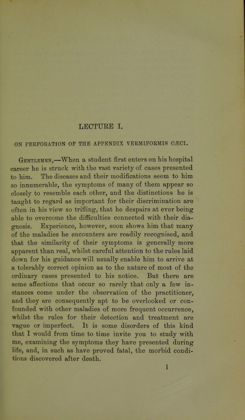 ON PERFORATION OP THE APPENDIX VEBM1FORMIS 02ECI. Gentlemen,—When a student first enters on his hospital career he is struck with the vast variety of cases presented to him. The diseases and their modifications seem to him so innumerable, the symptoms of many of them appear so closely to resemble each other, and the distinctions he is taught to regard as important for their discrimination are often in his view so trifling, that he despairs at ever being able to overcome the difficulties connected with their dia- gnosis. Experience, however, soon shows him that many of the maladies he encounters are readily recognised, and that the similarity of their symptoms is generally more apparent than real, whilst careful attention to the rules laid down for his guidance will usually enable him to arrive at a tolerably correct opinion as to the nature of most of the ordinary cases presented to his notice. But there are some affections that occur so rarely that only a few in- stances come under the observation of the practitioner, and they are consequently apt to be overlooked or con- founded with other maladies of more frequent occurrence, whilst the rules for their detection and treatment are vague or imperfect. It is some disorders of this kind that I would from time to time invite you to study with me, examining the symptoms they have presented during life, and, in such as have proved fatal, the morbid condi- tions discovered after death. 1