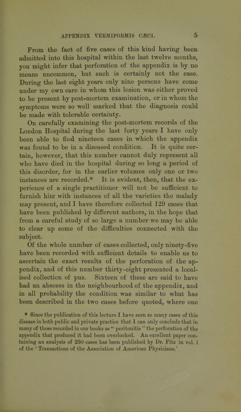 From the fact of five cases of this kind having been admitted into this hospital within the last twelve months, you might infer that perforation of the appendix is by no means uncommon, but such is certainly not the case. During the last eight years only nine persons have come under my own care in whom this lesion was either proved to be present by post-mortem examination, or in whom the symptoms were so well marked that the diagnosis could be made with tolerable certainty. On carefully examining the post-mortem records of the London Hospital during the last forty years I have only been able to find nineteen cases in which the appendix was found to be in a diseased condition. It is quite cer- tain, however, that this number cannot duly represent all who have died in the hospital during so long a period of this disorder, for in the earlier volumes only one or two instances are recorded.* It is evident, then, that the ex- perience of a single practitioner will not be sufficient to furnish hinr with instances of all the varieties the malady may present, and I have therefore collected 129 cases that have been published by different authors, in the hope that from a careful study of so large a number we may be able to clear up some of the difficulties connected with the subject. Of the whole number of cases collected, only ninety-five have been recorded with sufficient details to enable us to ascertain the exact results of the perforation of the ap- pendix, and of this number thirty-eight presented a local- ised collection of pus. Sixteen of these are said to have had an abscess in the neighbourhood of the appendix, and in all probability the condition was similar to what has been described in the two cases before quoted, where one * Since the publication of this lecture I have seen so many cases of this disease in both public and private practice that I can only conclude that in many of those recorded in our books as  peritonitis  the perforation of the appendix that produced it had been overlooked. An excellent paper con- taining an analysis of 250 cases has been published by Dr. Fitz in vol. i of the ' Transactions of the Association of American Physicians.'