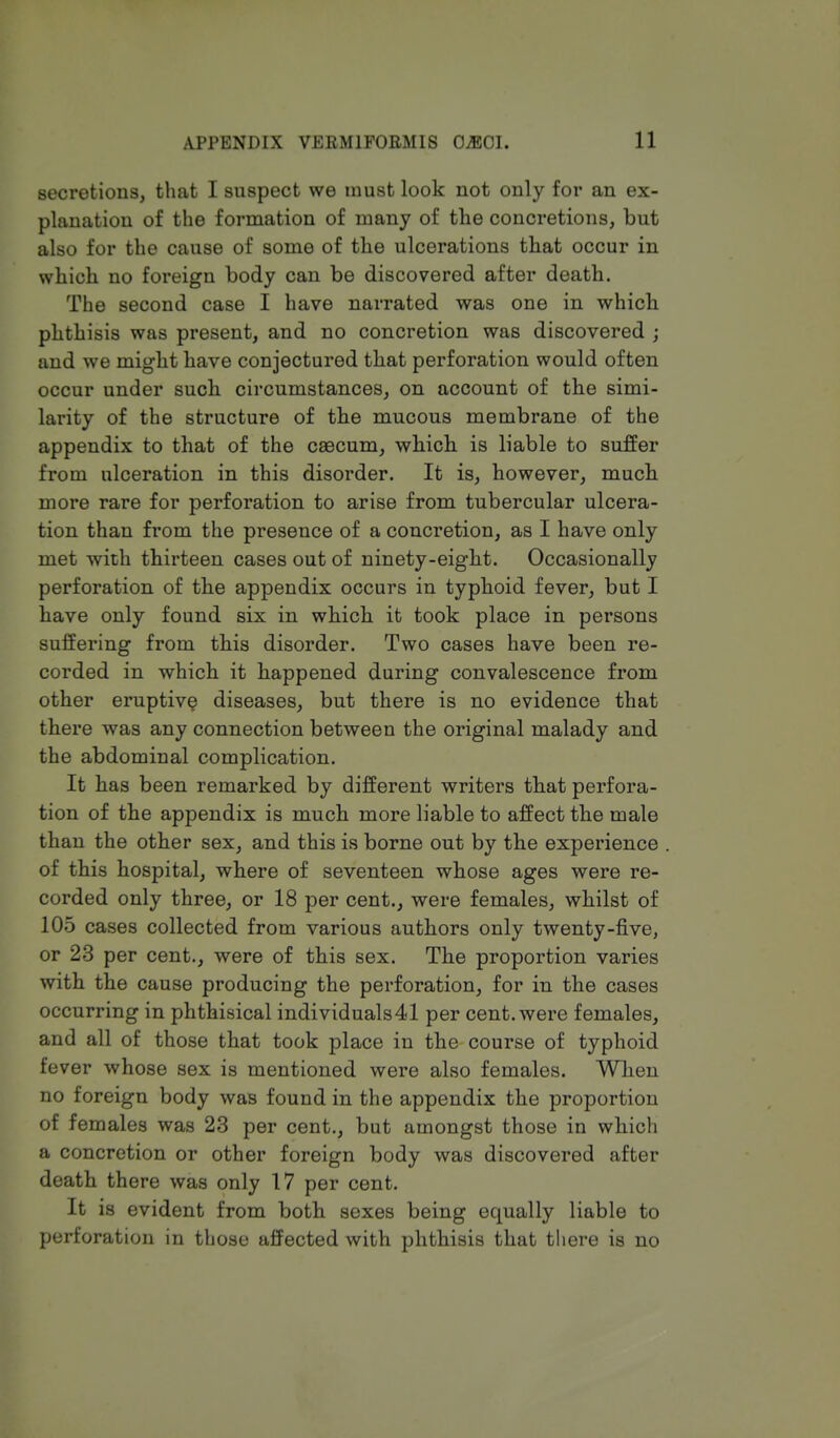 secretions, that I suspect we must look not only for an ex- planation of the formation of many of the concretions, but also for the cause of some of the ulcerations that occur in which no foreign body can be discovered after death. The second case I have narrated was one in which phthisis was present, and no concretion was discovered ; and we might have conjectured that perforation would often occur under such circumstances, on account of the simi- larity of the structure of the mucous membrane of the appendix to that of the caecum, which is liable to suffer from ulceration in this disorder. It is, however, much more rare for perforation to arise from tubercular ulcera- tion than from the presence of a concretion, as I have only met with thirteen cases out of ninety-eight. Occasionally perforation of the appendix occurs in typhoid fever, but I have only found six in which it took place in persons suffering from this disorder. Two cases have been re- corded in which it happened during convalescence from other eruptive diseases, but there is no evidence that there was any connection between the original malady and the abdominal complication. It has been remarked by different writers that perfora- tion of the appendix is much more liable to affect the male than the other sex, and this is borne out by the experience of this hospital, where of seventeen whose ages were re- corded only three, or 18 per cent., were females, whilst of 105 cases collected from various authors only twenty-five, or 23 per cent., were of this sex. The proportion varies with the cause producing the perforation, for in the cases occurring in phthisical individuals41 per cent, were females, and all of those that took place in the course of typhoid fever whose sex is mentioned were also females. When no foreign body was found in the appendix the proportion of females was 23 per cent., but amongst those in which a concretion or other foreign body was discovered after death there was only 17 per cent. It is evident from both sexes being equally liable to perforation in those affected with phthisis that there is no