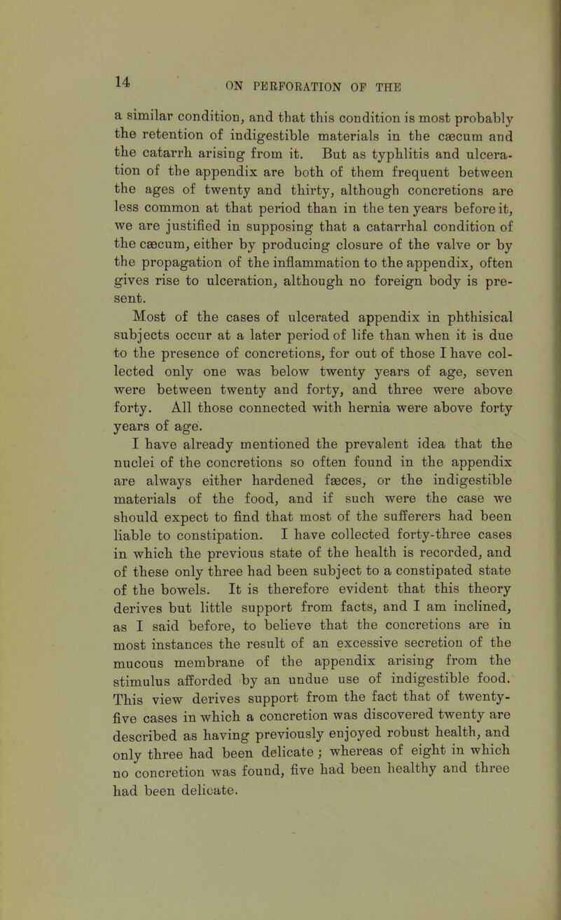 a similar condition, and that this condition is most probably the retention of indigestible materials in the caecum and the catarrh arising from it. But as typhlitis and ulcera- tion of the appendix are both of them frequent between the ages of twenty and thirty, although concretions are less common at that period than in the ten years before it, we are justified in supposing that a catarrhal condition of the caecum, either by producing closure of the valve or by the propagation of the inflammation to the appendix, often gives rise to ulceration, although no foreign body is pre- sent. Most of the cases of ulcerated appendix in phthisical subjects occur at a later period of life than when it is due to the presence of concretions, for out of those I have col- lected only one was below twenty years of age, seven were between twenty and forty, and three were above forty. All those connected with hernia were above forty years of age. I have already mentioned the prevalent idea that the nuclei of the concretions so often found in the appendix are always either hardened faeces, or the indigestible materials of the food, and if such were the case we should expect to find that most of the sufferers had been liable to constipation. I have collected forty-three cases in which the previous state of the health is recorded, and of these only three had been subject to a constipated state of the bowels. It is therefore evident that this theory derives but little support from facts, and I am inclined, as I said before, to believe that the concretions are in most instances the result of an excessive secretion of the mucous membrane of the appendix arising from the stimulus afforded by an undue use of indigestible food. This view derives support from the fact that of twenty- five cases in which a concretion was discovered twenty are described as having previously enjoyed robust health, and only three had been delicate ; whereas of eight in which no concretion was found, five had been healthy and three had been delicate.