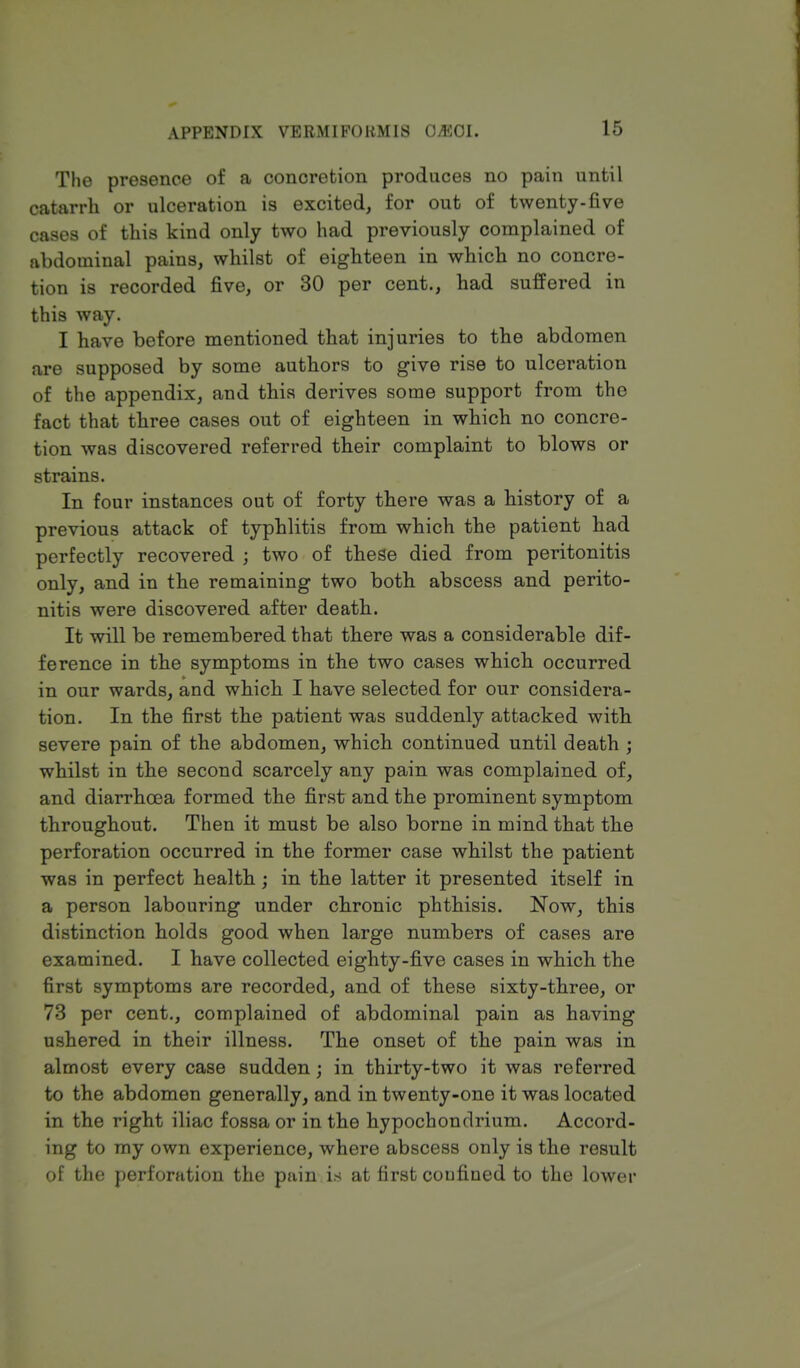 The presence of a concretion produces no pain until catarrh or ulceration is excited, for out of twenty-five cases of this kind only two had previously complained of abdominal pains, whilst of eighteen in which no concre- tion is recorded five, or 30 per cent., had suffered in this way. I have before mentioned that injuries to the abdomen are supposed by some authors to give rise to ulceration of the appendix, and this derives some support from the fact that three cases out of eighteen in which no concre- tion was discovered referred their complaint to blows or strains. In four instances out of forty there was a history of a previous attack of typhlitis from which the patient had perfectly recovered ; two of these died from peritonitis only, and in the remaining two both abscess and perito- nitis were discovered after death. It will be remembered that there was a considerable dif- ference in the symptoms in the two cases which occurred in our wards, and which I have selected for our considera- tion. In the first the patient was suddenly attacked with severe pain of the abdomen, which continued until death ; whilst in the second scarcely any pain was complained of, and diarrhoea formed the first and the prominent symptom throughout. Then it must be also borne in mind that the perforation occurred in the former case whilst the patient was in perfect health ; in the latter it presented itself in a person labouring under chronic phthisis. Now, this distinction holds good when large numbers of cases are examined. I have collected eighty-five cases in which the first symptoms are recorded, and of these sixty-three, or 73 per cent., complained of abdominal pain as having ushered in their illness. The onset of the pain was in almost every case sudden; in thirty-two it was referred to the abdomen generally, and in twenty-one it was located in the right iliac fossa or in the hypochondrium. Accord- ing to my own experience, where abscess only is the result of the perforation the pain is at first confined to the lower