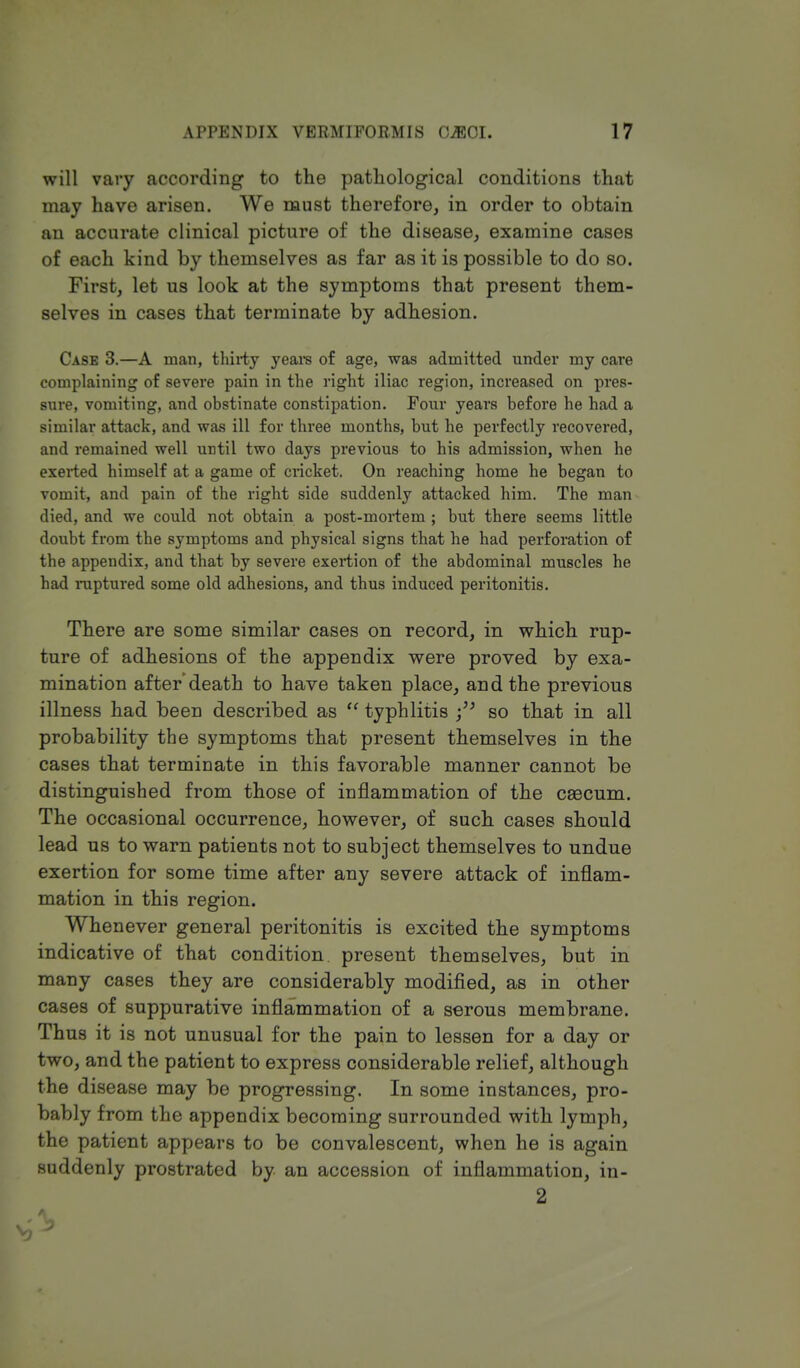 will vary according to the pathological conditions that may have arisen. We must therefore, in order to obtain an accurate clinical picture of the disease, examine cases of each kind by themselves as far as it is possible to do so. First, let us look at the symptoms that present them- selves in cases that terminate by adhesion. Case 3.—A man, thirty years of age, was admitted under my care complaining of severe pain in the right iliac region, increased on pres- sure, vomiting, and obstinate constipation. Four years before he had a similar attack, and was ill for three months, but he perfectly recovered, and remained well until two days previous to his admission, when he exerted himself at a game of cricket. On reaching home he began to vomit, and pain of the right side suddenly attacked him. The man died, and we could not obtain a post-mortem ; but there seems little doubt from the symptoms and physical signs that he had perforation of the appendix, and that by severe exertion of the abdominal muscles he had raptured some old adhesions, and thus induced peritonitis. There are some similar cases on record, in which rup- ture of adhesions of the appendix were proved by exa- mination after death to have taken place, and the previous illness had been described as  typhlitis so that in all probability the symptoms that present themselves in the cases that terminate in this favorable manner cannot be distinguished from those of inflammation of the cascum. The occasional occurrence, however, of such cases should lead us to warn patients not to subject themselves to undue exertion for some time after any severe attack of inflam- mation in this region. Whenever general peritonitis is excited the symptoms indicative of that condition present themselves, but in many cases they are considerably modified, as in other cases of suppurative inflammation of a serous membrane. Thus it is not unusual for the pain to lessen for a day or two, and the patient to express considerable relief, although the disease may be progressing. In some instances, pro- bably from the appendix becoming surrounded with lymph, the patient appears to be convalescent, when he is again suddenly prostrated by an accession of inflammation, in- 2