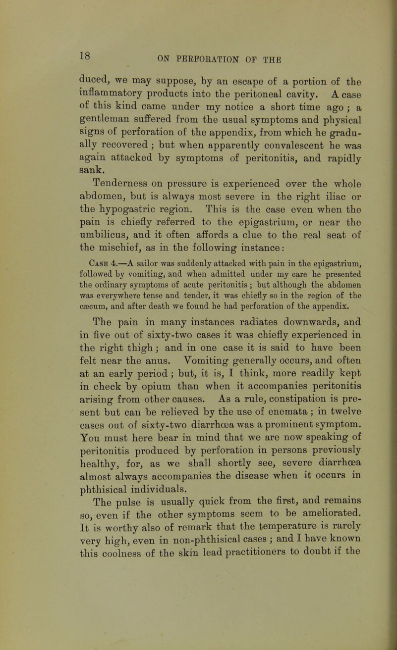 duced, we may suppose, by an escape of a portion of the inflammatory products into the peritoneal cavity. A case of this kind came under my notice a short time ago ; a gentleman suffered from the usual symptoms and physical signs of perforation of the appendix, from which he gradu- ally recovered j but when apparently convalescent he was again attacked by symptoms of peritonitis, and rapidly sank. Tenderness on pressure is experienced over the whole abdomen, but is always most severe in the right iliac or the hypogastric region. This is the case even when the pain is chiefly referred to the epigastrium, or near the umbilicus, and it often affords a clue to the real seat of the mischief, as in the following instance: Case 4.—A sailor was suddenly attacked with pain in the epigastrium, followed by vomiting, and when admitted under my care he presented the ordinary symptoms of acute peritonitis ; but although the abdomen was everywhere tense and tender, it was chiefly so in the region of the caecum, and after death we found he had perforation of the appendix. The pain in many instances radiates downwards, and in five out of sixty-two cases it was chiefly experienced in the right thigh; and in one case it is said to have been felt near the anus. Vomiting generally occurs, and often at an early period; but, it is, I think, more readily kept in check by opium than when it accompanies peritonitis arising from other causes. As a rule, constipation is pre- sent but can be relieved by the use of enemata; in twelve cases out of sixty-two diarrhoea was a prominent symptom. You must here bear in mind that we are now speaking of peritonitis produced by perforation in persons previously healthy, for, as we shall shortly see, severe diarrhoea almost always accompanies the disease when it occurs in phthisical individuals. The pulse is usually quick from the first, and remains so, even if the other symptoms seem to be ameliorated. It is worthy also of remark that the temperature is rarely very high, even in non-phthisical cases ; and I have known this coolness of the skin lead practitioners to doubt if the