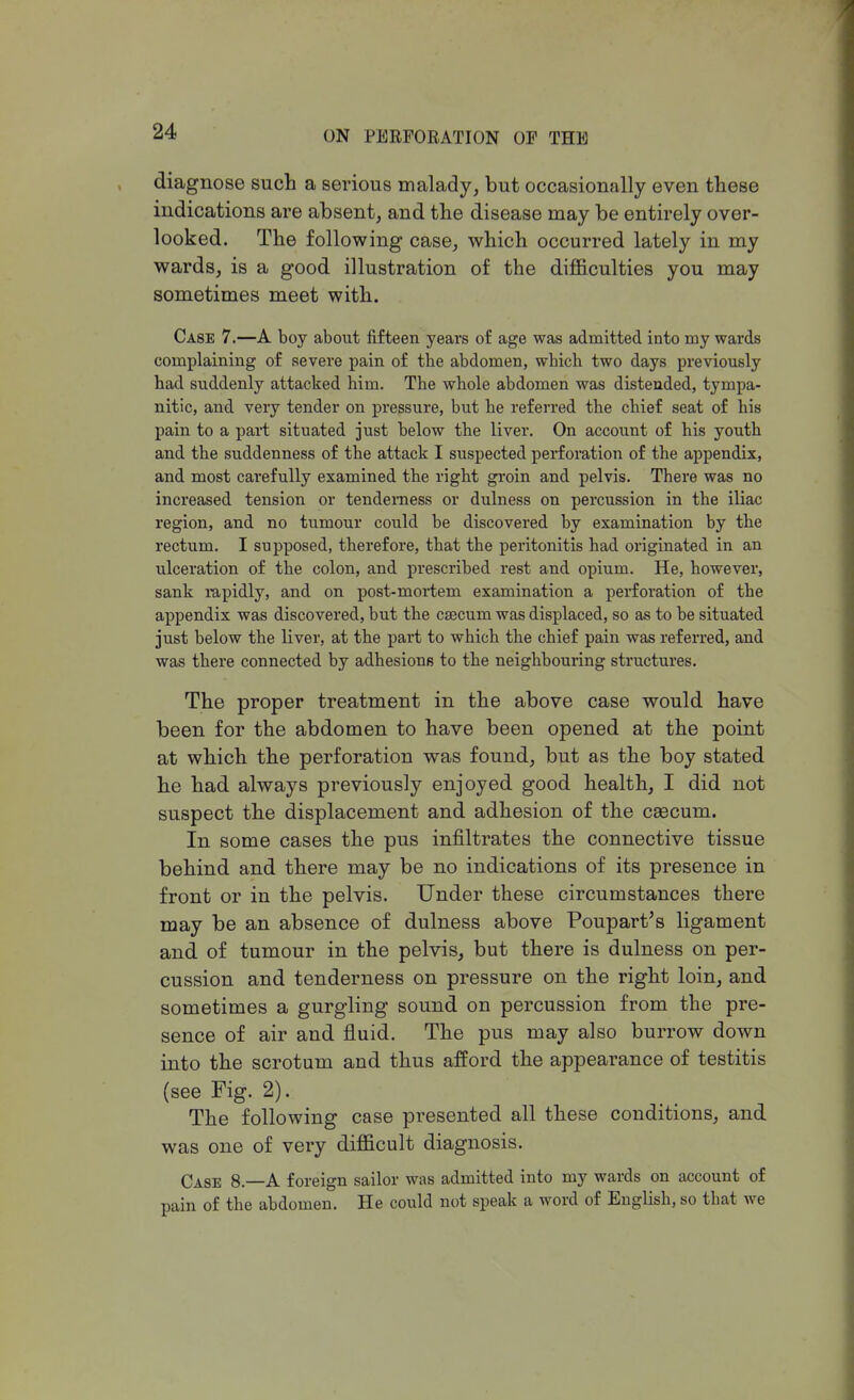 diagnose such a serious malady, but occasionally even these indications are absent, and the disease may be entirely over- looked. The following case, which occurred lately in my wards, is a good illustration of the difficulties you may sometimes meet with. Case 7.—A boy about fifteen years of age was admitted into my wards complaining of severe pain of the abdomen, which two days previously had suddenly attacked him. The whole abdomen was distended, tympa- nitic, and very tender on pressure, but he referred the chief seat of his pain to a part situated just below the liver. On account of his youth and the suddenness of the attack I suspected perforation of the appendix, and most carefully examined the right groin and pelvis. There was no increased tension or tenderness or dulness on percussion in the iliac region, and no tumour could be discovered by examination by the rectum. I supposed, therefore, that the peritonitis had originated in an ulceration of the colon, and prescribed rest and opium. He, however, sank rapidly, and on post-mortem examination a perforation of the appendix was discovered, but the caecum was displaced, so as to be situated just below the liver, at the part to which the chief pain was referred, and was there connected by adhesions to the neighbouring structures. The proper treatment in the above case would have been for the abdomen to have been opened at the point at which the perforation was found, but as the boy stated he had always previously enjoyed good health, I did not suspect the displacement and adhesion of the caecum. In some cases the pus infiltrates the connective tissue behind and there may be no indications of its presence in front or in the pelvis. Under these circumstances there may be an absence of dulness above Poupart's ligament and of tumour in the pelvis, but there is dulness on per- cussion and tenderness on pressure on the right loin, and sometimes a gurgling sound on percussion from the pre- sence of air and fluid. The pus may also burrow down into the scrotum and thus afford the appearance of testitis (see Fig. 2). The following case presented all these conditions, and was one of very difficult diagnosis. Case 8.—A foreign sailor was admitted into my wards on account of pain of the abdomen. He could not speak a word of English, so that we