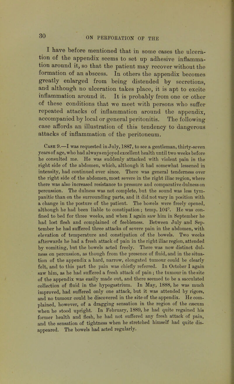 I have before mentioned that in some cases the ulcera- tion of the appendix seems to set up adhesive inflamma- tion around it, so that the patient may recover without the formation of an abscess. In others the appendix becomes greatly enlarged from being distended by secretions, and although no ulceration takes place, it is apt to excite inflammation around it. It is probably from one or other of these conditions that we meet with persons who suffer repeated attacks of inflammation around the appendix, accompanied by local or general peritonitis. The following case affords an illustration of this tendency to dangerous attacks of inflammation of the peritoneum. Case 9.—I was requested in July, 1887, to see a gentleman, thirty-seven years of age, who had always enjoyed excellent health until two weeks before he consulted me. He was suddenly attacked with violent pain in the right side of the abdomen, which, although it had somewhat lessened in intensity, had continued ever since. There was general tenderness over the right side of the abdomen, most severe in the right iliac region, where there was also increased resistance to pressure and comparative dulness on percussion. The dulness was not complete, but the sound was less tym- panitic than on the surrounding parts, and it did not vary in position with a change in the posture of the patient. The bowels were freely opened, although he had been liable to constipation; temp. 104°. He was con- fined to bed for three weeks, and when I again saw him in September he had lost flesh and complained of feebleness. Between July and Sep- tember he had suffered three attacks of severe pain in the abdomen, with elevation of temperature and constipation of the bowels. Two weeks afterwards he had a fresh attack of pain in the right iliac region, attended by vomiting, but the bowels acted freely. There was now distinct dul- ness on percussion, as though from the presence of fluid, and in the situa- tion of the appendix a hard, narrow, elongated tumour could be clearly felt, and to this part the pain was chiefly referred. In October I again saw him, as he had suffered a fresh attack of pain; the tumour in the site of the appendix was easily made out, and there seemed to be a sacculated collection of fluid in the hypogastrium. In May, 1888, he was much improved, had suffered only one attack, but it was attended by rigors, and no tumour could be discovered in the site of the appendix. He com- plained, however, of a dragging sensation in the region of the caacum when he stood upright. In February, 1889, he had quite regained his former health and flesh, he had not suffered any fresh attack of pain, and the sensation of tightness when he stretched himself had quite dis- appeared. The bowels had acted regularly.