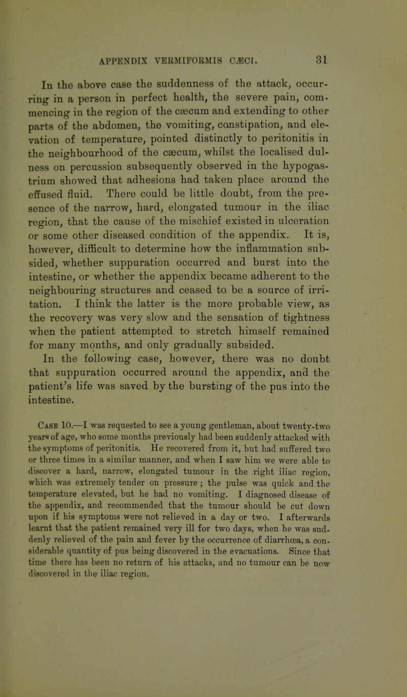 In the above case the suddenness of the attack, occur- ring in a person in perfect health, the severe pain, com- mencing in the region of the caacum and extending to other parts of the abdomen, the vomiting, constipation, and ele- vation of temperature, pointed distinctly to peritonitis in the neighbourhood of the caecum, whilst the localised dul- ness on percussion subsequently observed in the hypogas- trium showed that adhesions had taken place around the effused fluid. There could be little doubt, from the pre- sence of the narrow, hard, elongated tumour in the iliac region, that the cause of the mischief existed in ulceration or some other diseased condition of the appendix. It is, however, difficult to determine how the inflammation sub- sided, whether suppuration occurred and burst into the intestine, or whether the appendix became adherent to the neighbouring structures and ceased to be a source of irri- tation. I think the latter is the more probable view, as the recovery was very slow and the sensation of tightness when the patient attempted to stretch himself remained for many months, and only gradually subsided. In the following case, however, there was no doubt that suppuration occurred around the appendix, and the patient's life was saved by the bursting of the pus into the intestine. Case 10.—I was requested to see a young gentleman, about twenty-two years of age, who some months previously had been suddenly attacked with the symptoms of peritonitis. He recovered from it, but had suffered two or three times in a similar manner, and when I saw him we were able to discover a hard, narrow, elongated tumour in the right iliac region, which was extremely tender on pressure ; the pulse was quick and the temperature elevated, but he had no vomiting. I diagnosed disease of the appendix, and recommended that the tumour should be cut down upon if his symptoms were not relieved in a day or two. I afterwards learnt that the patient remained very ill for two days, when he was sud- denly relieved of the pain and fever by the occurrence of diarrhoea, a con- siderable quantity of pus being discovered in the evacuations. Since that time there has been no return of his attacks, and no tumour can be now discovered in the iliac region.