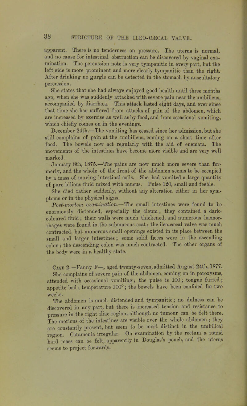 apparent. There is no tenderness on pressure. The utenis is normal, and no cause for intestinal obstruction can be discovered by vaginal exa- mination. The percussion note is very tympanitic in every part, but the left side is more prominent and more clearly tympanitic than the right. After drinking no gurgle can be detected in the stomach by auscultatory percussion. She states that she had always enjoyed good health until three months ago, when she was suddenly attacked with severe pain near the umbilicus, accompanied by diarrhoea. This attack lasted eight days, and ever since that time she has suffered from attacks of pain of the abdomen, which are increased by exercise as well as by food, and from occasional vomiting, which chiefly comes on in the evenings. December 24th.—The vomiting has ceased since her admission, but she still complains of pain at the umbilicus, coming on a short time after food. The bowels now act regularly with the aid of enemata. The movements of the intestines have become more visible and are very well marked. January 8th, 1875.—The pains are now much more severe than for- merly, and the whole of the front of the abdomen seems to be occupied by a mass of moving intestinal coils. She had vomited a large quantity oE pure bilious fluid mixed with mucus. Pulse 120, small and feeble. She died rather suddenly, without any alteration either in her sym- ptoms or in the physical signs. Post-mortem examination.—The small intestines were found to be enormously distended, especially the ileum ; they contained a dark- coloured fluid; their walls were much thickened, and numerous haemor- rhages were found in the submucous coat; the ileo-caecal valve was much contracted, but numerous small openings existed in its place between the small and larger intestines ; some solid faeces were in the ascending colon; the descending colon was much contracted. The other organs of the body were in a healthy state. Case 2.—Fanny F—, aged twenty-seven, admitted August 24th, 1877. She complains of severe pain of the abdomen, coming on in paroxysms, attended with occasional vomiting ; the pulse is 100; tongue furred ; appetite bad ; temperature ] 00°; the bowels have been confined for two weeks. The abdomen is much distended and tympanitic; no dulness can be discovered in any part, but there is increased tension and resistance to pressure in the right iliac region, although no tumour can be felt there. The motions of the intestines are visible over the whole abdomen ; they are constantly present, but seem to be most distinct in the umbilical region. Catamenia irregular. On examination by the rectum a round hard mass can be felt, apparently in Douglas's pouch, and the uterus seems to project forwards.