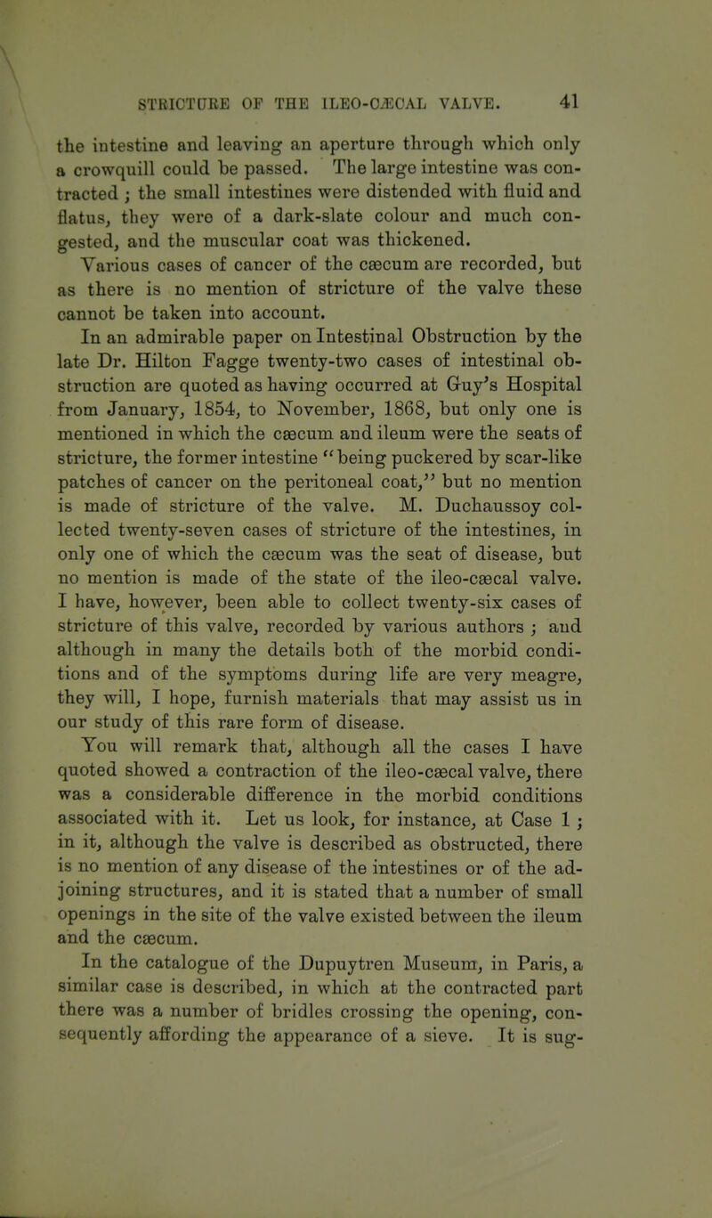 the intestine and leaving an aperture through which only a crowquill could be passed. The large intestine was con- tracted ; the small intestines were distended with fluid and flatus, they were of a dark-slate colour and much con- gested, and the muscular coat was thickened. Various cases of cancer of the caecum are recorded, but as there is no mention of stricture of the valve these cannot be taken into account. In an admirable paper on Intestinal Obstruction by the late Dr. Hilton Fagge twenty-two cases of intestinal ob- struction are quoted as having occurred at Guy's Hospital from January, 1854, to November, 1868, but only one is mentioned in which the caecum and ileum were the seats of stricture, the former intestine being puckered by scar-like patches of cancer on the peritoneal coat, but no mention is made of stricture of the valve. M. Duchaussoy col- lected twenty-seven cases of stricture of the intestines, in only one of which the caecum was the seat of disease, but no mention is made of the state of the ileo-caecal valve. I have, however, been able to collect twenty-six cases of stricture of this valve, recorded by various authors ; and although in many the details both of the morbid condi- tions and of the symptoms during life are very meagre, they will, I hope, furnish materials that may assist us in our study of this rare form of disease. You will remark that, although all the cases I have quoted showed a contraction of the ileo-caecal valve, there was a considerable difference in the morbid conditions associated with it. Let us look, for instance, at Case 1 ; in it, although the valve is described as obstructed, there is no mention of any disease of the intestines or of the ad- joining structures, and it is stated that a number of small openings in the site of the valve existed between the ileum and the caecum. In the catalogue of the Dupuytren Museum, in Paris, a similar case is described, in which at the contracted part there was a number of bridles crossing the opening, con- sequently affording the appearance of a sieve. It is sug-