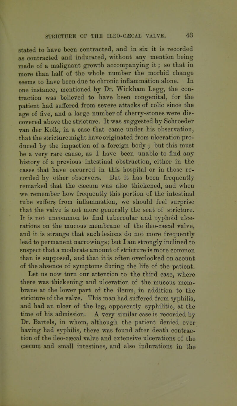 stated to have been contracted, and in six it is recorded as contracted and indurated, without any mention being made of a malignant growth accompanying it; so that in more than half of the whole number the morbid change seems to have been due to chronic inflammation alone. In one instance, mentioned by Dr. Wickham Legg, the con- traction was believed to have been congenital, for the patient had suffered from severe attacks of colic since the age of five, and a large number of cherry-stones were dis- covered above the stricture. It was suggested by Schroeder van der Kolk, in a case that came under his observation, that the stricture might have originated from ulceration pro- duced by the impaction of a foreign body ; but this must be a very rare cause, as I have been unable to find any history of a previous intestinal obstruction, either in the cases that have occurred in this hospital or in those re- corded by other observers. But it has been frequently remarked that the caecum was also thickened, and when we remember how frequently this portion of the intestinal tube suffers from inflammation, we should feel surprise that the valve is not more generally the seat of stricture. It is not uncommon to find tubercular and typhoid ulce- rations on the mucous membrane of the ileo-caecal valve, and it is strange that such lesions do not more frequently lead to permanent narrowings; but I am strongly inclined to suspect that a moderate amount of stricture is more common than is supposed, and that it is often overlooked on acount of the absence of symptoms during the life of the patient. Let us now turn our attention to the third case, where there was thickening and ulceration of the mucous mem- brane at the lower part of the ileum, in addition to the stricture of the valve. This man had suffered from syphilis, and had an ulcer of the leg, apparently syphilitic, at the time of his admission. A very similar case is recorded by Dr. Bartels, in whom, although the patient denied ever having had syphilis, there was found after death contrac- tion of the ileo-caacal valve and extensive ulcerations of the caecum and small intestines, and also indurations in the