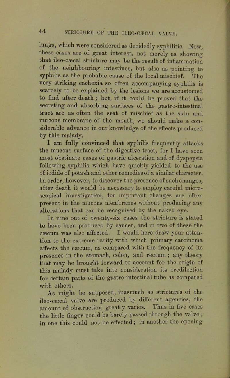 lungs, which were considered as decidedly syphilitic. Now, these cases are of great interest, not merely as showing that ileo-caecal stricture may be the result of inflammation of the neighbouring intestines, but also as pointing to syphilis as the probable cause of the local mischief. The very striking cachexia so often accompanying syphilis is scarcely to be explained by the lesions we are accustomed to find after death; but, if it could be proved that the secreting and absorbing surfaces of the gastro-intestinal tract are as often the seat of mischief as the skin and mucous membrane of the mouth, we should make a con- siderable advance in our knowledge of the effects produced by this malady. I am fully convinced that syphilis frequently attacks the mucous surface of the digestive tract, for I have seen most obstinate cases of gastric ulceration and of dyspepsia following syphilis which have quickly yielded to the use of iodide of potash and other remedies of a similar character. In order, however, to discover the presence of such changes, after death it would be necessary to employ careful micro- scopical investigation, for important changes are often present in the mucous membranes without producing any alterations that can be recognised by the naked eye. In nine out of twenty-six cases the stricture is stated to have been produced by cancer, and in two of these the caecum was also affected. I would here draw your atten- tion to the extreme rarity with which primary carcinoma affects the caecum, as compared with the frequency of its presence in the stomach, colon, and rectum; any theory that may be brought forward to account for the origin of this malady must take into consideration its predilection for certain parts of the gastro-intestinal tube as compared with others. As might be supposed, inasmuch as strictures of the ileo-caecal valve are produced by different agencies, the amount of obstruction greatly varies. Thus in five cases the little finger could be barely passed through the valve j in one this could not be effected j in another the opening