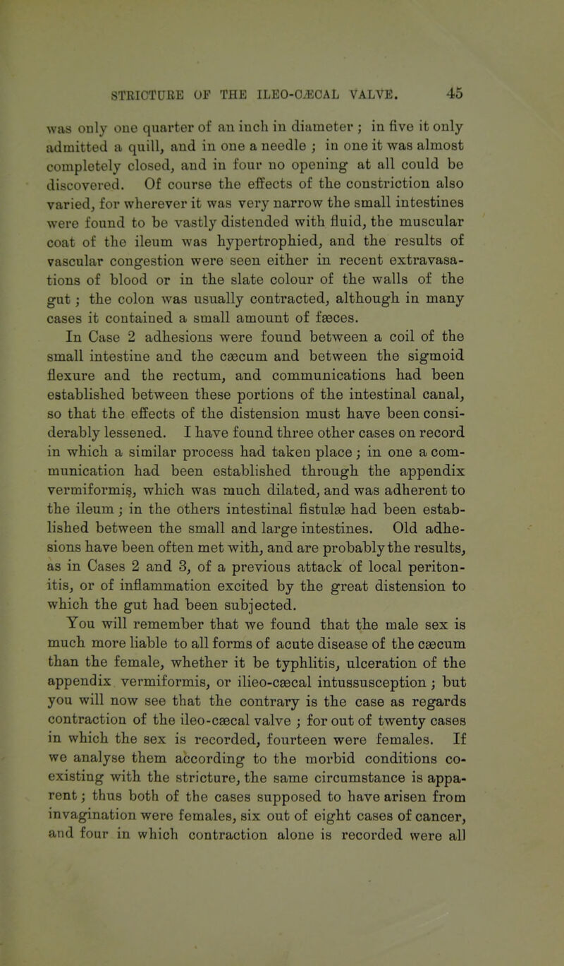 was only one quarter of an inch in diameter ; in five it only admitted a quill, and in one a needle ; in one it was almost completely closed, and in four no opening at all could be discovered. Of course the effects of the constriction also varied, for wherever it was very narrow the small intestines were found to be vastly distended with fluid, the muscular coat of the ileum was hypertrophied, and the results of vascular congestion were seen either in recent extravasa- tions of blood or in the slate colour of the walls of the gut; the colon was usually contracted, although in many cases it contained a small amount of faeces. In Case 2 adhesions were found between a coil of the small intestine and the caecum and between the sigmoid flexure and the rectum, and communications had been established between these portions of the intestinal canal, so that the effects of the distension must have been consi- derably lessened. I have found three other cases on record in which a similar process had takeD place; in one a com- munication had been established through the appendix vermiformi^, which was much dilated, and was adherent to the ileum; in the others intestinal fistulas had been estab- lished between the small and large intestines. Old adhe- sions have been often met with, and are probably the results, as in Cases 2 and 3, of a previous attack of local periton- itis, or of inflammation excited by the great distension to which the gut had been subjected. You will remember that we found that the male sex is much more liable to all forms of acute disease of the caecum than the female, whether it be typhlitis, ulceration of the appendix vermiformis, or ilieo-caecal intussusception ; but you will now see that the contrary is the case as regards contraction of the ileo-caecal valve ; for out of twenty cases in which the sex is recorded, fourteen were females. If we analyse them according to the morbid conditions co- existing with the stricture, the same circumstance is appa- rent ; thus both of the cases supposed to have arisen from invagination were females, six out of eight cases of cancer, and four in which contraction alone is recorded were all