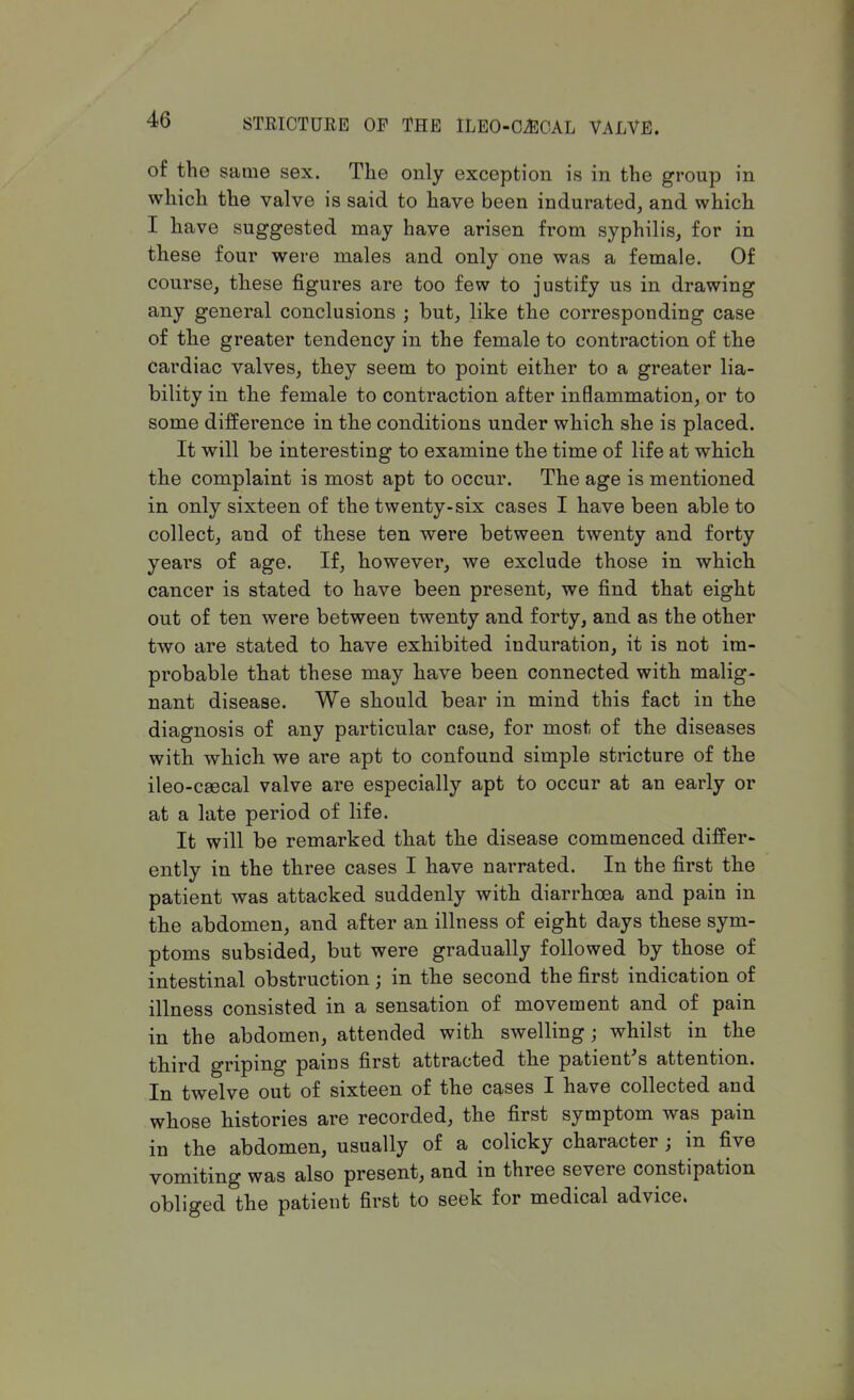 of the same sex. The only exception is in the group in which the valve is said to have been indurated, and which I have suggested may have arisen from syphilis, for in these four were males and only one was a female. Of course, these figures are too few to justify us in drawing any general conclusions ; but, like the corresponding case of the greater tendency in the female to contraction of the Cardiac valves, they seem to point either to a greater lia- bility in the female to contraction after inflammation, or to some difference in the conditions under which she is placed. It will be interesting to examine the time of life at which the complaint is most apt to occur. The age is mentioned in only sixteen of the twenty-six cases I have been able to collect, and of these ten were between twenty and forty years of age. If, however, we exclude those in which cancer is stated to have been present, we find that eight out of ten were between twenty and forty, and as the other two are stated to have exhibited induration, it is not im- probable that these may have been connected with malig- nant disease. We should bear in mind this fact in the diagnosis of any particular case, for most of the diseases with which we are apt to confound simple stricture of the ileo-csecal valve are especially apt to occur at an early or at a late period of life. It will be remarked that the disease commenced differ- ently in the three cases I have narrated. In the first the patient was attacked suddenly with diarrhoea and pain in the abdomen, and after an illness of eight days these sym- ptoms subsided, but were gradually followed by those of intestinal obstruction; in the second the first indication of illness consisted in a sensation of movement and of pain in the abdomen, attended with swelling; whilst in the third griping pains first attracted the patient's attention. In twelve out of sixteen of the cases I have collected and whose histories are recorded, the first symptom was pain in the abdomen, usually of a colicky character ; in five vomiting was also present, and in three severe constipation obliged the patient first to seek for medical advice.