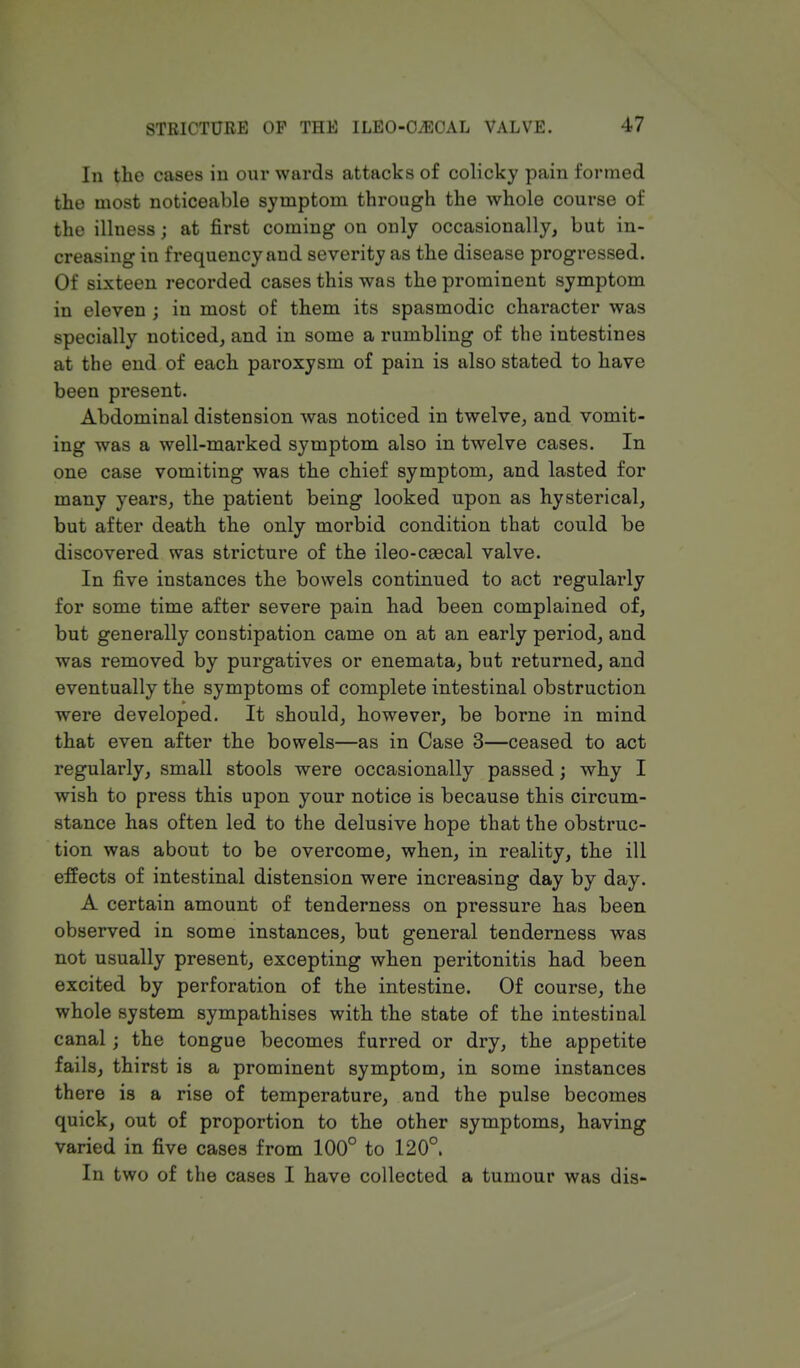 In the cases in our wards attacks of colicky pain formed the most noticeable symptom through the whole course of the illness; at first coming on only occasionally, but in- creasing in frequency and severity as the disease progressed. Of sixteen recorded cases this was the prominent symptom in eleven ; in most of them its spasmodic character was specially noticed, and in some a rumbling of the intestines at the end of each paroxysm of pain is also stated to have been present. Abdominal distension was noticed in twelve, and vomit- ing was a well-marked symptom also in twelve cases. In one case vomiting was the chief symptom, and lasted for many years, the patient being looked upon as hysterical, but after death the only morbid condition that could be discovered was stricture of the ileo-csecal valve. In five instances the bowels continued to act regularly for some time after severe pain had been complained of, but generally constipation came on at an early period, and was removed by purgatives or enemata, but returned, and eventually the symptoms of complete intestinal obstruction were developed. It should, however, be borne in mind that even after the bowels—as in Case 3—ceased to act regularly, small stools were occasionally passed; why I wish to press this upon your notice is because this circum- stance has often led to the delusive hope that the obstruc- tion was about to be overcome, when, in reality, the ill effects of intestinal distension were increasing day by day. A certain amount of tenderness on pressure has been observed in some instances, but general tenderness was not usually present, excepting when peritonitis had been excited by perforation of the intestine. Of course, the whole system sympathises with the state of the intestinal canal; the tongue becomes furred or dry, the appetite fails, thirst is a prominent symptom, in some instances there is a rise of temperature, and the pulse becomes quick, out of proportion to the other symptoms, having varied in five cases from 100° to 120°. In two of the cases I have collected a tumour was dis-