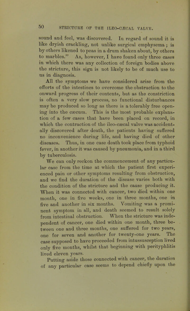 sound and feel, was discovered. In regard of sound it is like dryish crackling, not unlike surgical emphysema ; is by others likened to peas in a drum shaken about, by others to marbles. As, however, I have found only three cases in which there was any collection of foreign bodies above the stricture, this sign is not likely to be of much use to us in diagnosis. All the symptoms we have considered arise from the efforts of the intestines to overcome the obstruction to the onward progress of their contents, but as the constriction is often a very slow process, no functional disturbances may be produced so long as there is a tolerably free open- ing into the caecum. This is the most probable explana- tion of a few cases that have been placed on record, in which the contraction of the ileo-csecal valve was accident- ally discovered after death, the patients having suffered no inconvenience during life, and having died of other diseases. Thus, in one case death took place from typhoid fever, in another it was caused by pneumonia, and in a third by tuberculosis. We can only reckon the commencement of any particu- lar case from the time at which the patient first experi- enced pain or other symptoms resulting from obstruction, and we find the duration of the disease varies both with the condition of the stricture and the cause producing it. When it was connected with cancer, two died within one month, one in five weeks, one in three months, one in five and another in six months. Vomiting was a promi- nent symptom in all, and death seemed to result solely from intestinal obstruction. When the stricture was inde- pendent of cancer, one died within one month, three be- tween one and three months, one suffered for two years, one for seven and another for twenty-one years. The case supposed to have proceeded from intussusception lived only five months, whilst that beginning with perityphlitis lived eleven years. Putting aside those connected with cancer, the duration of any particular case seems to depend chiefly upon the