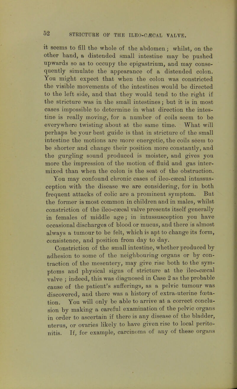 it seems to fill tlie whole of the abdomen; whilst, on the other hand, a distended small intestine may be pushed upwards so as to occupy the epigastrium, and may conse- quently simulate the appearance of a distended colon. You might expect that when the colon was constricted the visible movements of the intestines would be directed to the left side, and that they would tend to the right if the stricture was in the small intestines; but it is in most cases impossible to determine in what direction the intes- tine is really moving, for a number of coils seem to be everywhere twisting about at the same time. What will perhaps be your best guide is that in stricture of the small intestine the motions are more energetic, the coils seem to be shorter and change their position more constantly, and the gurgling sound produced is moister, and gives you more the impression of the motion of fluid and gas inter- mixed than when the colon is the seat of the obstruction. You may confound chronic cases of ileo-csecal intussus- ception with the disease we are considering, for in both frequent attacks of colic are a prominent symptom. But the former is most common in children and in males, whilst constriction of the ileo-csecal valve presents itself generally in females of middle age; in intussusception you have occasional discharges of blood or mucus, and there is almost always a tumour to be felt, which is apt to change its form, consistence, and position from day to day. Constriction of the small intestine, whether produced by adhesion to some of the neighbouring organs or by con- traction of the mesentery, may give rise both to the sym- ptoms and physical signs of stricture at the ileo-csecal valve ; indeed, this was diagnosed in Case 2 as the probable cause of the patient's sufferings, as a pelvic tumour was discovered, and there was a history of extra-uterine foeta- tion. You will only be able to arrive at a correct conclu- sion by making a careful examination of the pelvic organs in order to ascertain if there is any disease of the bladder, uterus, or ovaries likely to have given rise to local perito- nitis. If, for example, carcinoma of any of these organs