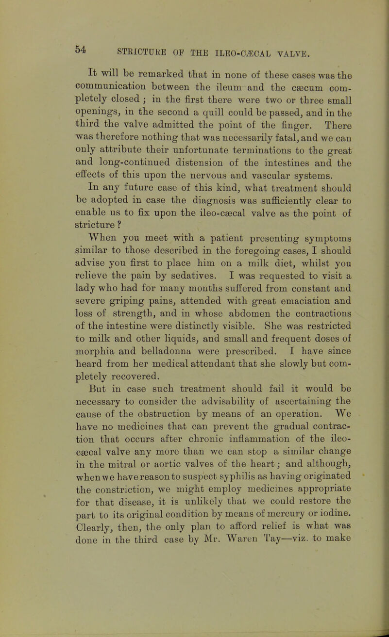 It will be remarked that in none of these cases was the communication between the ileum and the caecum com- pletely closed j in the first there were two or three small openings, in the second a quill could be passed, and in the third the valve admitted the point of the finger. There was therefore nothing that was necessarily fatal, and we can only attribute their unfortunate terminations to the great and long-continued distension of the intestines and the effects of this upon the nervous and vascular systems. In any future case of this kind, what treatment should be adopted in case the diagnosis was sufficiently clear to enable us to fix upon the ileo-caecal valve as the point of stricture ? When you meet with a patient presenting symptoms similar to those described in the foregoing cases, I should advise you first to place him on a milk diet, whilst you relieve the pain by sedatives. I was requested to visit a lady who had for many months suffered from constant and severe griping pains, attended with great emaciation and loss of strength, and in whose abdomen the contractions of the intestine were distinctly visible. She was restricted to milk and other liquids, and small and frequent doses of morphia and belladonna were prescribed. I have since heard from her medical attendant that she slowly but com- pletely recovered. But in case such treatment should fail it would be necessary to consider the advisability of ascertaining the cause of the obstruction by means of an operation. We have no medicines that can prevent the gradual contrac- tion that occurs after chronic inflammation of the ileo- cecal valve any more than we can stop a similar change in the mitral or aortic valves of the heart; and although, when we have reason to suspect syphilis as having originated the constriction, we might employ medicines appropriate for that disease, it is unlikely that we could restore the part to its original condition by means of mercury or iodine. Clearly, then, the only plan to afford relief is what was done in the third case by Mr. Waren Tay—viz. to make