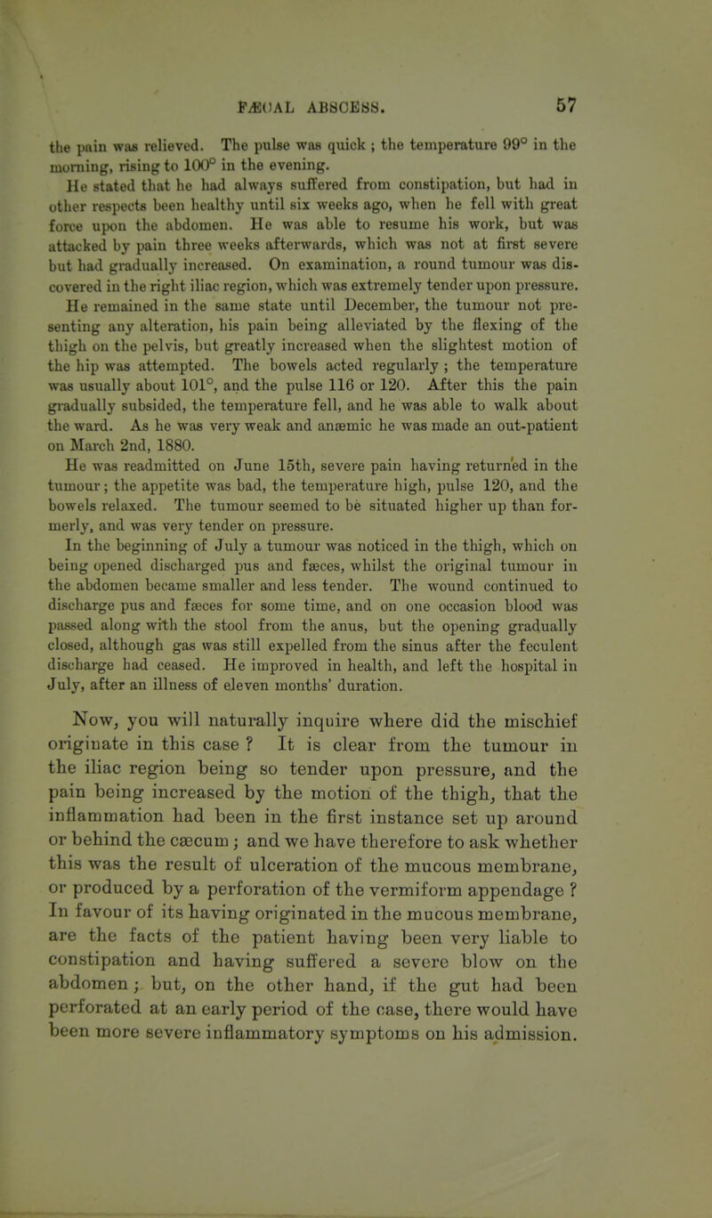 the pain was relieved. The pulse was quick ; the temperature 99° in the morning, rising to 100° in the evening. He stated that he had always suffered from constipation, but had in other respects been healthy until six weeks ago, when he fell with great force upon the abdomen. He was able to resume his work, but was attacked by pain three weeks afterwards, which was not at first severe but had gradually increased. On examination, a round tumour was dis- covered in the right iliac region, which was extremely tender upon pressure. He remained in the same state until December, the tumour not pre- senting any alteration, his pain being alleviated by the flexing of the thigh on the pelvis, but greatly increased when the slightest motion of the hip was attempted. The bowels acted regularly ; the temperature was usually about 101°, and the pulse 116 or 120. After this the pain gradually subsided, the temperature fell, and he was able to walk about the ward. As he was very weak and anaemic he was made an out-patient on March 2nd, 1880. He was readmitted on June 15th, severe pain having returned in the tumour; the appetite was bad, the temperature high, pulse 120, and the bowels relaxed. The tumour seemed to be situated higher up than for- merly, and was very tender on pressure. In the beginning of July a tumour was noticed in the thigh, which on being opened discharged pus and faces, whilst the original tumour in the abdomen became smaller and less tender. The wound continued to discharge pus and faeces for some time, and on one occasion blood was passed along with the stool from the anus, but the opening gradually closed, although gas was still expelled from the sinus after the feculent discharge had ceased. He improved in health, and left the hospital in July, after an illness of eleven months' duration. Now, you will naturally inquire where did the mischief originate in this case ? It is clear from the tumour in the iliac region being so tender upon pressure, and the pain being increased by the motion of the thigh, that the inflammation had been in the first instance set up around or behind the caecum ; and we have therefore to ask whether this was the result of ulceration of the mucous membrane, or produced by a perforation of the vermiform appendage ? In favour of its having originated in the mucous membrane, are the facts of the patient having been very liable to constipation and having suffered a severe blow on the abdomen; but, on the other hand, if the gut had been perforated at an early period of the case, there would have been more severe inflammatory symptoms on his admission.