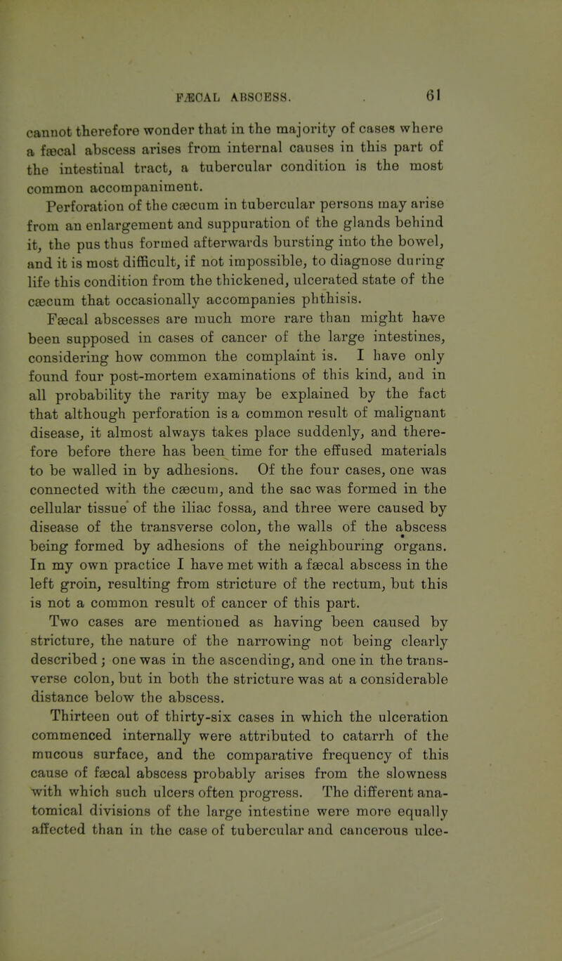 FAECAL AB80BSS. <>1 cannot therefore wonder that in the majority of cases where a fjecal abscess arises from internal causes in this part of the intestinal tract, a tubercular condition is the most common accompaniment. Perforation of the caecum in tubercular persons may arise from an enlargement and suppuration of the glands behind it, the pus thus formed afterwards bursting into the bowel, and it is most difficult, if not impossible, to diagnose during life this condition from the thickened, ulcerated state of the caecum that occasionally accompanies phthisis. Faecal abscesses are much more rare than might have been supposed in cases of cancer of the large intestines, considering how common the complaint is. I have only found four post-mortem examinations of this kind, and in all probability the rarity may be explained by the fact that although perforation is a common result of malignant disease, it almost always takes place suddenly, and there- fore before there has been time for the effused materials to be walled in by adhesions. Of the four cases, one was connected with the caecum, and the sac was formed in the cellular tissue of the iliac fossa, and three were caused by disease of the transverse colon, the walls of the abscess being formed by adhesions of the neighbouring organs. In my own practice I have met with a faecal abscess in the left groin, resulting from stricture of the rectum, but this is not a common result of cancer of this part. Two cases are mentioned as having been caused by stricture, the nature of the narrowing not being clearly described ; one was in the ascending, and one in the trans- verse colon, but in both the stricture was at a considerable distance below the abscess. Thirteen out of thirty-six cases in which the ulceration commenced internally were attributed to catarrh of the mucous surface, and the comparative frequency of this cause of faecal abscess probably arises from the slowness with which such ulcers often progress. The different ana- tomical divisions of the large intestine were more equally affected than in the case of tubercular and cancerous ulce-