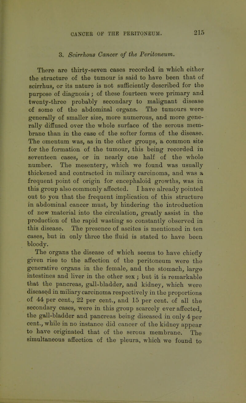 3. Scirrhous Cancer of the Peritoneum. There are thirty-seven cases recorded in which either the structure of the tumour is said to have been that of scirrhus, or its nature is not sufficiently described for the purpose of diagnosis ; of these fourteen were primary and twenty-three probably secondary to malignant disease of some of the abdominal organs. The tumours were generally of smaller size, more numerous, and more gene- rally diffused over the whole surface of the serous mem- brane than in the case of the softer forms of the disease. The omentum was, as in the other groups, a common site for the formation of the tumour, this being recorded in seventeen cases, or in nearly one half of the whole number. The mesentery, which we found was usually thickened and contracted in miliary carcinoma, and was a frequent point of origin for encephaloid growths, was in this group also commonly affected. I have already pointed out to you that the frequent implication of this structure in abdominal cancer must, by hindering the introduction of new material into the circulation, greatly assist in the production of the rapid wasting so constantly observed in this disease. The presence of ascites is mentioned in ten cases, but in only three the fluid is stated to have been bloody. The organs the disease of which seems to have chiefly given rise to the affection of the peritoneum were the generative organs in the female, and the stomach, large intestines and liver in the other sex ; but it is remarkable that the pancreas, gall-bladder, and kidney, which were diseased in miliary carcinoma respectively in the proportions of 44 per cent., 22 per cent., and 15 per cent, of all the secondary cases, were in this group scarcely ever affected, the gall-bladder and pancreas being diseased in only 4 per cent., while in no instance did cancer of the kidney appear to have originated that of the serous membrane. The simultaneous affection of the pleura, which we found to
