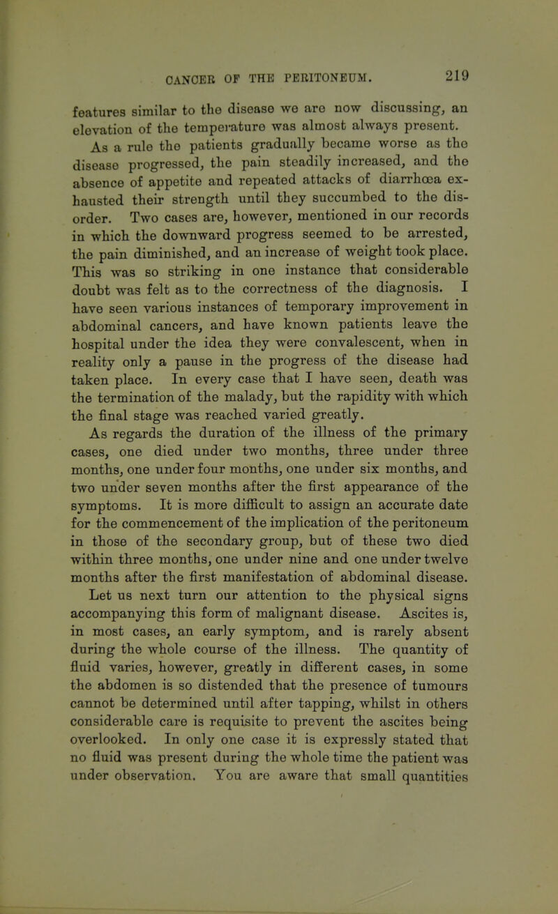 features similar to the disease we are now discussing, an elevation of the temperature was almost always present. As a rule the patients gradually became worse as tho disease progressed, the pain steadily increased, and the absence of appetite and repeated attacks of diarrhoea ex- hausted their strength until they succumbed to the dis- order. Two cases are, however, mentioned in our records in which the downward progress seemed to be arrested, the pain diminished, and an increase of weight took place. This was so striking in one instance that considerable doubt was felt as to the correctness of the diagnosis. I have seen various instances of temporary improvement in abdominal cancers, and have known patients leave the hospital under the idea they were convalescent, when in reality only a pause in the progress of the disease had taken place. In every case that I have seen, death was the termination of the malady, but the rapidity with which the final stage was reached varied greatly. As regards the duration of the illness of the primary cases, one died under two months, three under three months, one under four months, one under six months, and two under seven months after the first appearance of the symptoms. It is more difficult to assign an accurate date for the commencement of the implication of the peritoneum in those of the secondary group, but of these two died within three months, one under nine and one under twelve months after the first manifestation of abdominal disease. Let us next turn our attention to the physical signs accompanying this form of malignant disease. Ascites is, in most cases, an early symptom, and is rarely absent during the whole course of the illness. The quantity of fluid varies, however, greatly in different cases, in some the abdomen is so distended that the presence of tumours cannot be determined until after tapping, whilst in others considerable care is requisite to prevent the ascites being overlooked. In only one case it is expressly stated that no fluid was present during the whole time the patient was under observation. You are aware that small quantities