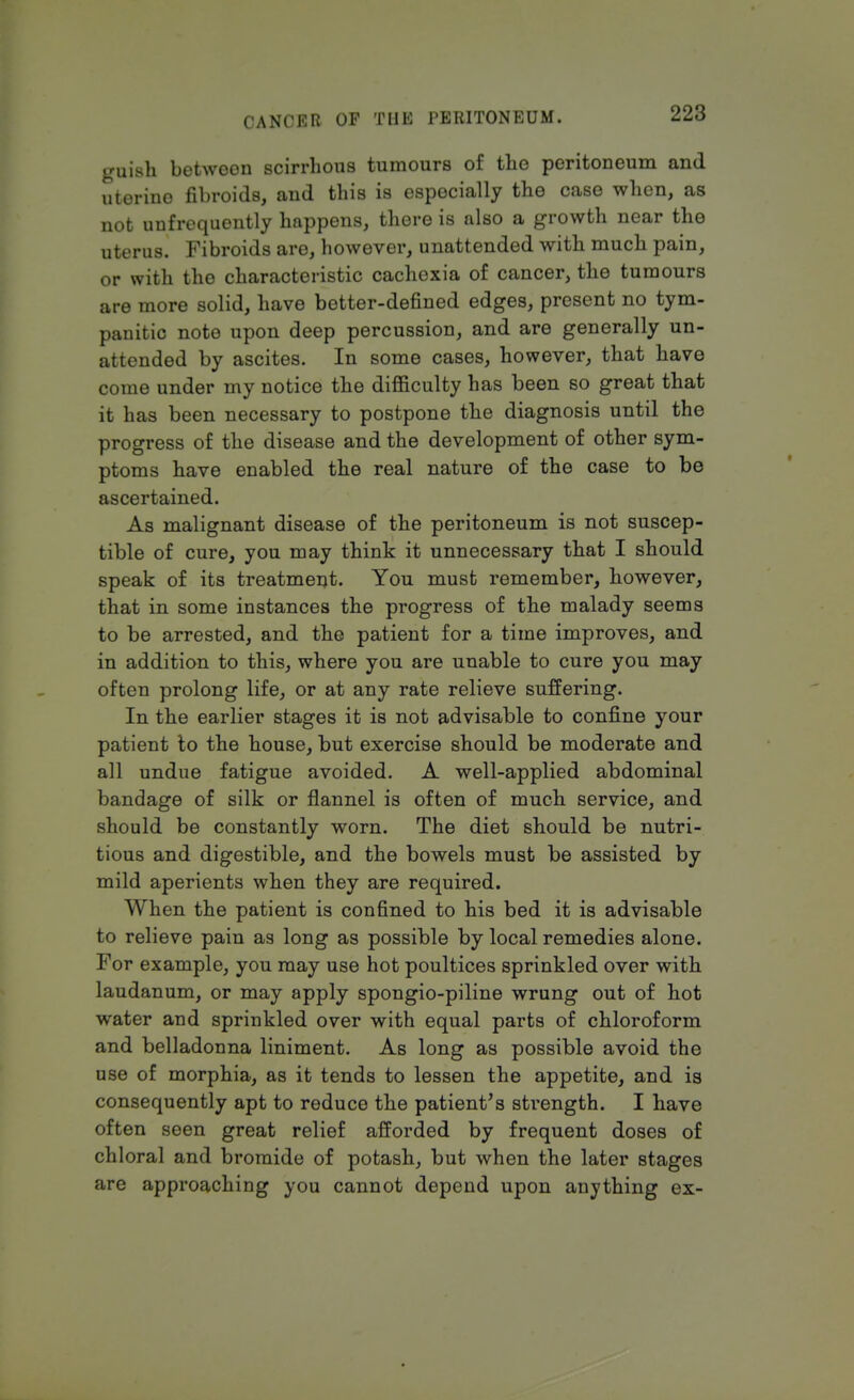 CA NCI-Mi OF Till: l'EHITON RUM • 2X1 guish between scirrhous tumours of the peritoneum and uterine fibroids, and this is especially the case when, as not unfrequently happens, there is also a growth near the uterus. Fibroids are, however, unattended with much pain, or with the characteristic cachexia of cancer, the tumours are more solid, have better-defined edges, present no tym- panitic note upon deep percussion, and are generally un- attended by ascites. In some cases, however, that have come under my notice the difficulty has been so great that it has been necessary to postpone the diagnosis until the progress of the disease and the development of other sym- ptoms have enabled the real nature of the case to be ascertained. As malignant disease of the peritoneum is not suscep- tible of cure, you may think it unnecessary that I should speak of its treatment. You must remember, however, that in some instances the progress of the malady seems to be arrested, and the patient for a time improves, and in addition to this, where you are unable to cure you may often prolong life, or at any rate relieve suffering. In the earlier stages it is not advisable to confine your patient to the house, but exercise should be moderate and all undue fatigue avoided. A well-applied abdominal bandage of silk or flannel is often of much service, and should be constantly worn. The diet should be nutri- tious and digestible, and the bowels must be assisted by mild aperients when they are required. When the patient is confined to his bed it is advisable to relieve pain as long as possible by local remedies alone. For example, you may use hot poultices sprinkled over with, laudanum, or may apply spongio-piline wrung out of hot water and sprinkled over with equal parts of chloroform and belladonna liniment. As long as possible avoid the use of morphia, as it tends to lessen the appetite, and is consequently apt to reduce the patient's strength. I have often seen great relief afforded by frequent doses of chloral and bromide of potash, but when the later stages are approaching you cannot depend upon anything ex-