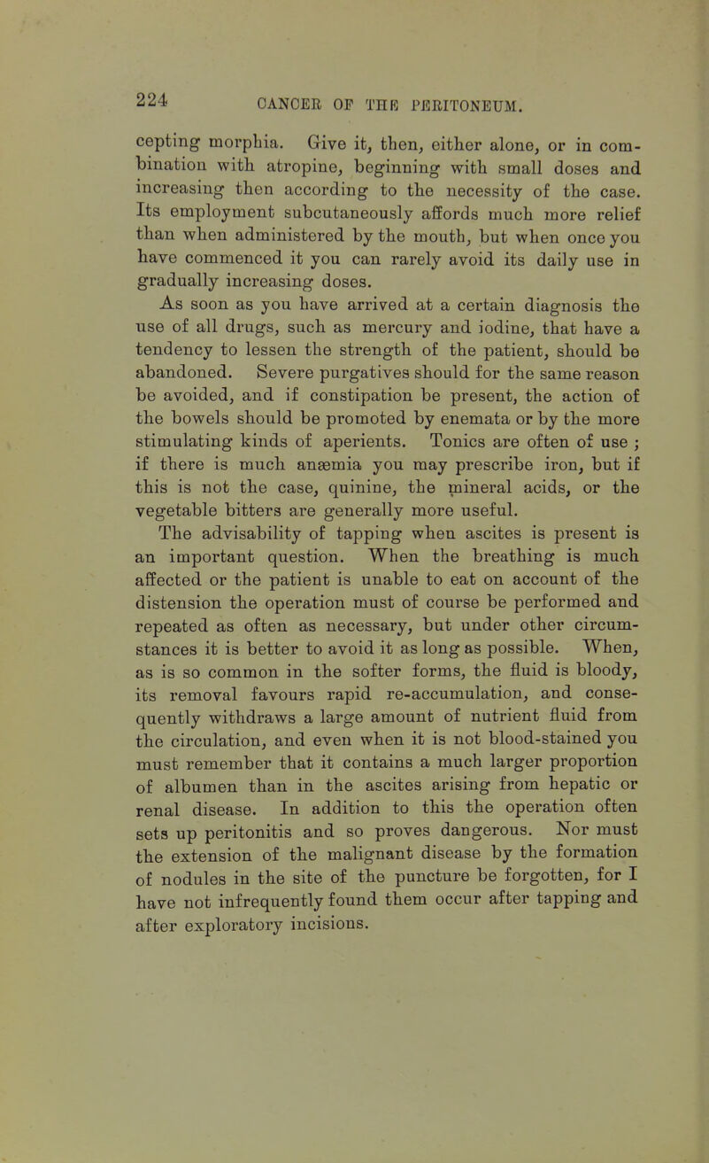 cepting morphia. Give it, then, either alone, or in com- bination with atropine, beginning with small doses and increasing then according to the necessity of the case. Its employment subcntaneously affords much more relief than when administered by the mouth, but when once you have commenced it you can rarely avoid its daily use in gradually increasing doses. As soon as you have arrived at a certain diagnosis the use of all drugs, such as mercury and iodine, that have a tendency to lessen the strength of the patient, should be abandoned. Severe purgatives should for the same reason be avoided, and if constipation be present, the action of the bowels should be promoted by enemata or by the more stimulating kinds of aperients. Tonics are often of use ; if there is much anaemia you may prescribe iron, but if this is not the case, quinine, the mineral acids, or the vegetable bitters are generally more useful. The advisability of tapping when ascites is present is an important question. When the breathing is much affected or the patient is unable to eat on account of the distension the operation must of course be performed and repeated as often as necessary, but under other circum- stances it is better to avoid it as long as possible. When, as is so common in the softer forms, the fluid is bloody, its removal favours rapid re-accumulation, and conse- quently withdraws a large amount of nutrient fluid from the circulation, and even when it is not blood-stained you must remember that it contains a much larger proportion of albumen than in the ascites arising from hepatic or renal disease. In addition to this the operation often sets up peritonitis and so proves dangerous. Nor must the extension of the malignant disease by the formation of nodules in the site of the puncture be forgotten, for I have not infrequently found them occur after tapping and after exploratory incisions.