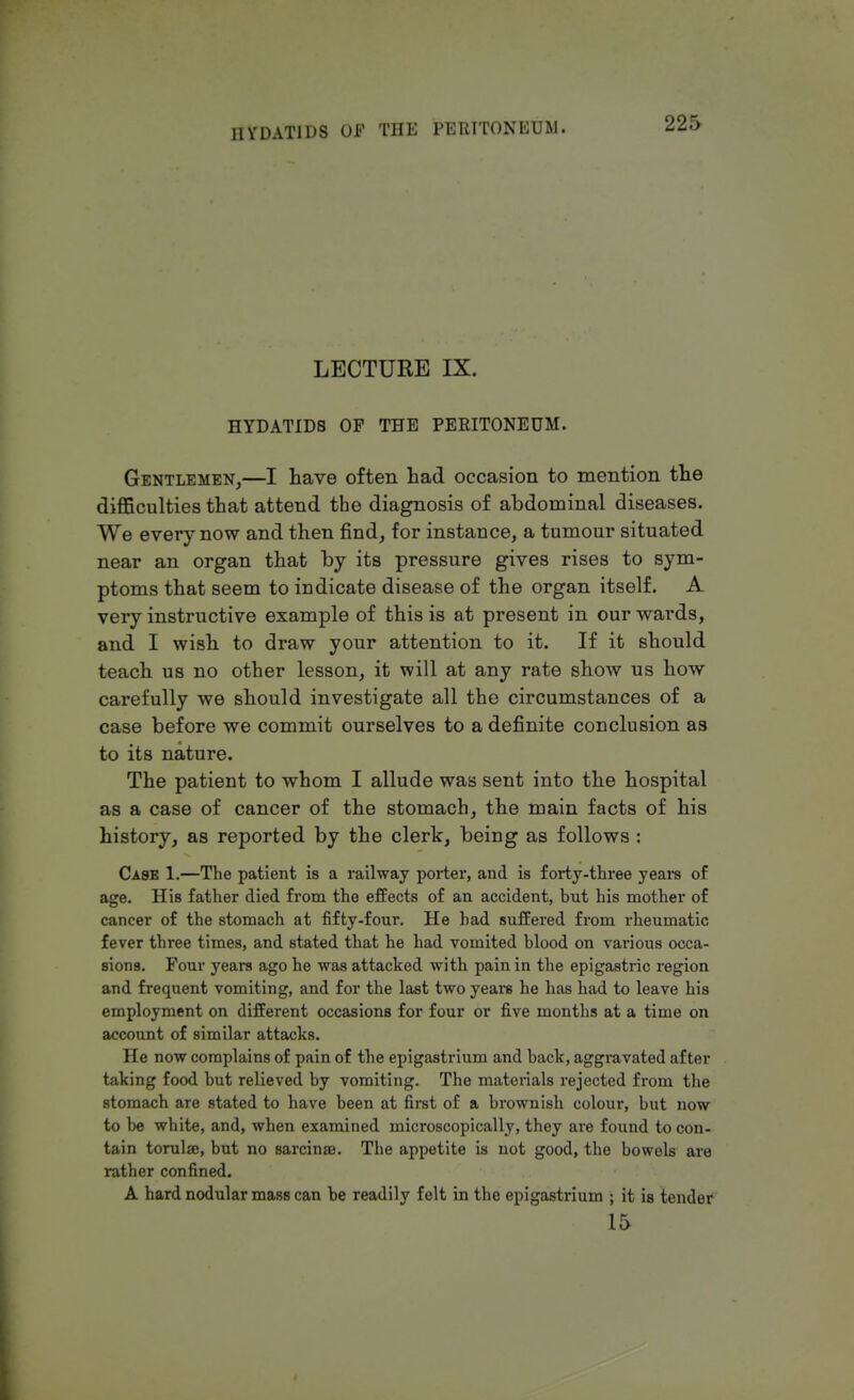 LECTURE IX. HYDATIDS OP THE PERITONEUM. Gentlemen,—I have often had occasion to mention the difficulties that attend the diagnosis of abdominal diseases. We every now and then find, for instance, a tumour situated near an organ that by its pressure gives rises to sym- ptoms that seem to indicate disease of the organ itself. A very instructive example of this is at present in our wards, and I wish to draw your attention to it. If it should teach us no other lesson, it will at any rate show us how carefully we should investigate all the circumstances of a case before we commit ourselves to a definite conclusion as to its nature. The patient to whom I allude was sent into the hospital as a case of cancer of the stomach, the main facts of his history, as reported by the clerk, being as follows : Case 1.—The patient is a railway porter, and is forty-three years of age. His father died from the effects of an accident, but his mother of cancer of the stomach at fifty-four. He had suffered from rheumatic fever three times, and stated that he had vomited blood on various occa- sions. Four years ago he was attacked with pain in the epigastric region and frequent vomiting, and for the last two years he has had to leave his employment on different occasions for four or five months at a time on account of similar attacks. He now complains of pain of the epigastrium and back, aggravated after taking food but relieved by vomiting. The materials rejected from the stomach are stated to have been at first of a brownish colour, but now to be white, and, when examined microscopically, they are found to con- tain torulse, but no sarcina?. The appetite is not good, the bowels are rather confined. A hard nodular mass can be readily felt in the epigastrium ; it is tender 15