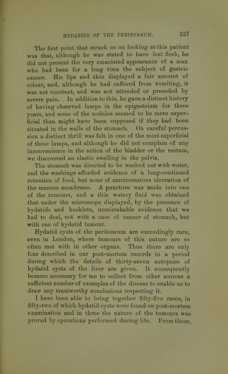 The first point that struck us on looking at this patient was that, although ho was stated to have lost flesh, he did not present the very emaciated appearance of a man who had been for a long time the subject of gastric cancer. His lips and skin displayed a fair amount of colour, and, although he had suffered from vomiting, it was not coustant, and was not attended or preceded by severe pain. In addition to this, he gave a distinct history of having observed lumps in the epigastrium for three years, and some of the nodules seemed to be more super- ficial than might have been supposed if they had been situated in the walls of the stomach. On careful percus- sion a distinct thrill was felt in one of the most superficial of these lumps, and although he did not complain of any inconvenience in the action of the bladder or the rectum, we discovered an elastic swelling in the pelvis. The stomach was directed to be washed out with water, and the washings afforded evidence of a long-continued retention of food, but none of carcinomatous ulceration of the mucous membrane. A puncture was made into one of the tumours, and a thin watery fluid was obtained that under the microscope displayed, by the presence of hydatids and hooklets, unmistakable evidence that we had to deal, not with a case of cancer of stomach, but with one of hydatid tumour. Hydatid cysts of the peritoneum are exceedingly rare, even in London, where tumours of this nature are so often met with in other organs. Thus there are only four described in our post-mortem records in a period during which the details of thirty-seven autopsies of hydatid cysts of the liver are given. It consequently became necessary for me to collect from other sources a sufficient number of examples of the disease to enable us to draw any trustworthy conclusions respecting it. I have been able to bring together fifty-five cases, in fifty-two of which hydatid cysts were found on post-mortem examination and in three the nature of the tumours was proved by operations performed during life. From these,