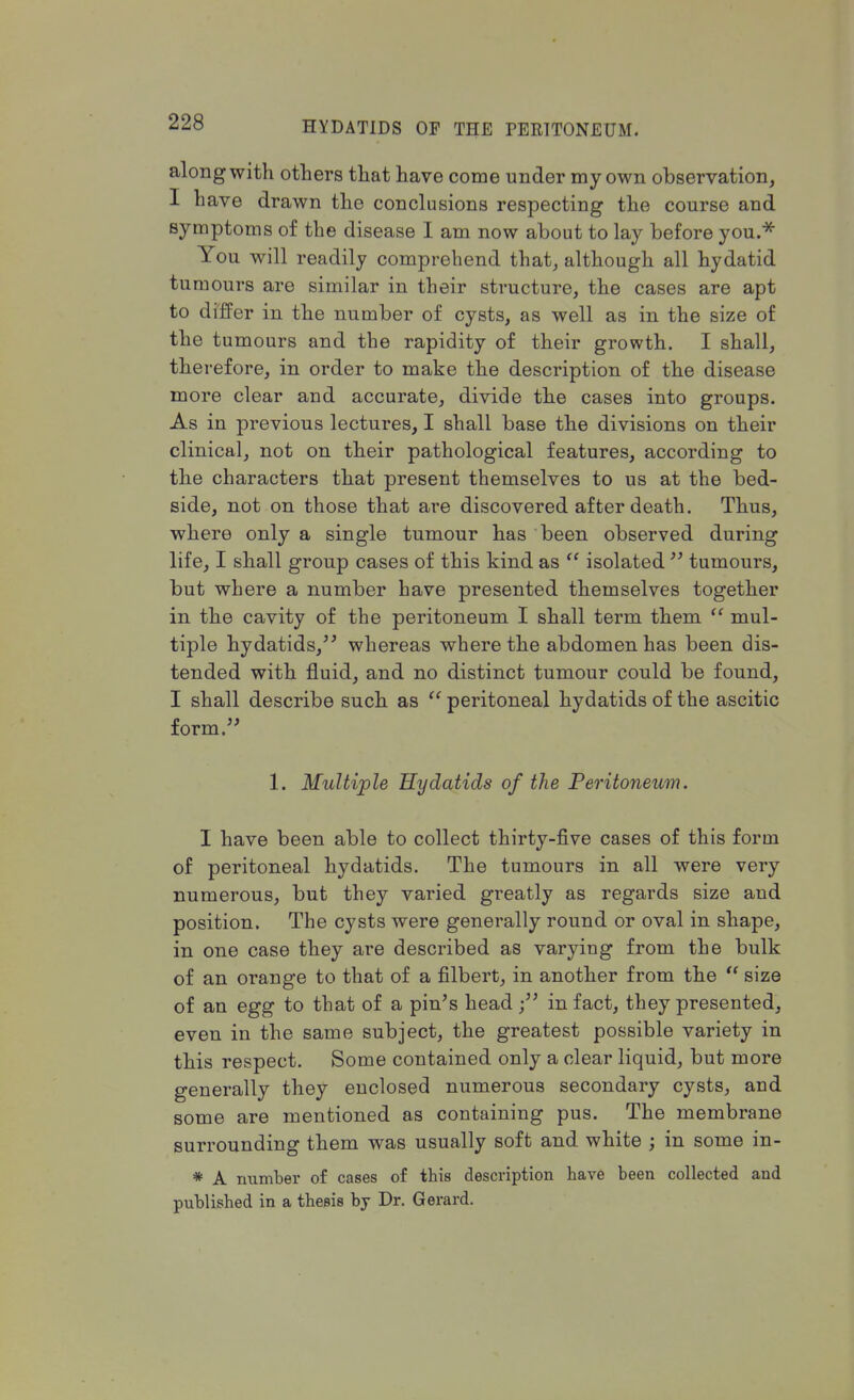 along with others that have come under my own observation, I have drawn the conclusions respecting the course and symptoms of the disease I am now about to lay before you.* You will readily comprehend that, although all hydatid tumours are similar in their structure, the cases are apt to differ in the number of cysts, as well as in the size of the tumours and the rapidity of their growth. I shall, therefore, in order to make the description of the disease more clear and accurate, divide the cases into groups. As in previous lectures, I shall base the divisions on their clinical, not on their pathological features, according to the characters that present themselves to us at the bed- side, not on those that are discovered after death. Thus, where only a single tumour has been observed during life, I shall group cases of this kind as  isolated  tumours, but where a number have presented themselves together in the cavity of the peritoneum I shall term them  mul- tiple hydatids, whereas where the abdomen has been dis- tended with fluid, and no distinct tumour could be found, I shall describe such as  peritoneal hydatids of the ascitic form. 1. Multiple 'Hydatids of the Peritoneum. I have been able to collect thirty-five cases of this form of peritoneal hydatids. The tumours in all were very numerous, but they varied greatly as regards size and position. The cysts were generally round or oval in shape, in one case they are described as varying from the bulk of an orange to that of a filbert, in another from the  size of an egg to that of a pin's head in fact, they presented, even in the same subject, the greatest possible variety in this respect. Some contained only a clear liquid, but more generally they enclosed numerous secondary cysts, and some are mentioned as containing pus. The membrane surrounding them was usually soft and white ; in some in- * A number of cases of this description have been collected and published in a thesis by Dr. Gerard.