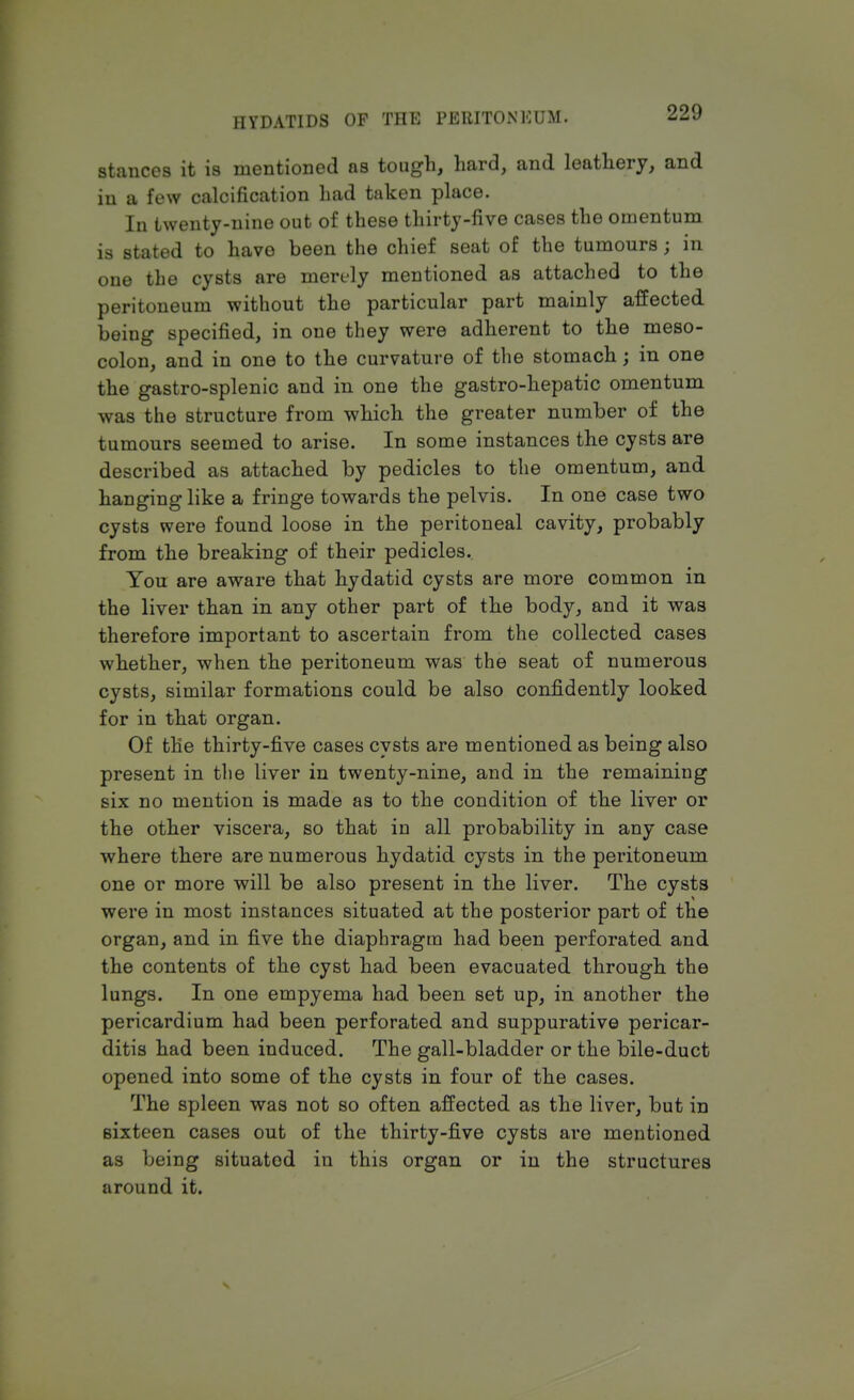 stances it is mentioned as tough, hard, and leathery, and in a few calcification had taken place. In twenty-nine out of these thirty-five cases the omentum is stated to have been the chief seat of the tumours; in one the cysts are merely mentioned as attached to the peritoneum without the particular part mainly affected being specified, in one they were adherent to the meso- colon, and in one to the curvature of the stomach; in one the gastro-splenic and in one the gastro-hepatic omentum was the structure from which the greater number of the tumours seemed to arise. In some instances the cysts are described as attached by pedicles to the omentum, and hanging like a fringe towards the pelvis. In one case two cysts were found loose in the peritoneal cavity, probably from the breaking of their pedicles. You are aware that hydatid cysts are more common in the liver than in any other part of the body, and it was therefore important to ascertain from the collected cases whether, when the peritoneum was the seat of numerous cysts, similar formations could be also confidently looked for in that organ. Of the thirty-five cases cysts are mentioned as being also present in the liver in twenty-nine, and in the remaining six no mention is made as to the condition of the liver or the other viscera, so that in all probability in any case where there are numerous hydatid cysts in the peritoneum one or more will be also present in the liver. The cysts were in most instances situated at the posterior part of the organ, and in five the diaphragm had been perforated and the contents of the cyst had been evacuated through the lungs. In one empyema had been set up, in another the pericardium had been perforated and suppurative pericar- ditis had been induced. The gall-bladder or the bile-duct opened into some of the cysts in four of the cases. The spleen was not so often affected as the liver, but in sixteen cases out of the thirty-five cysts are mentioned as being situatod in this organ or in the structures around it.