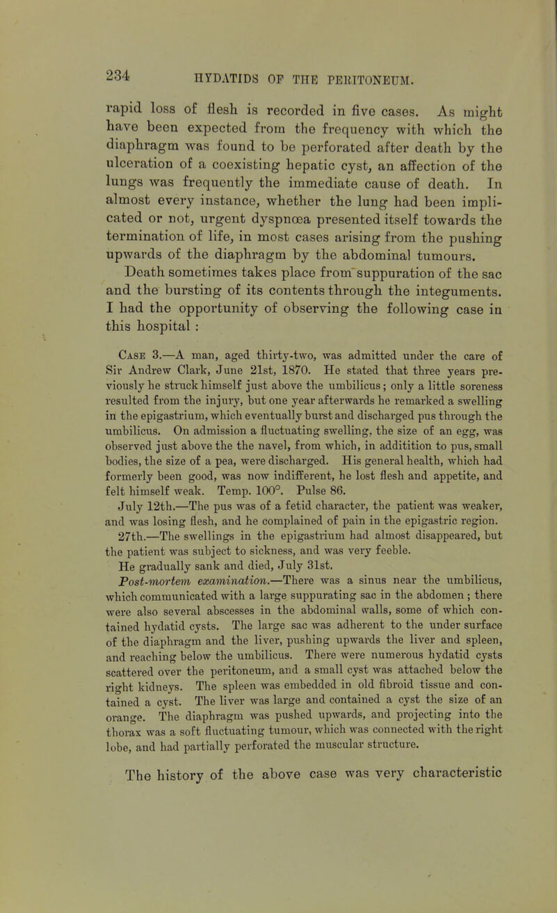 rapid loss of flesh is recorded in five cases. As might have been expected from the frequency with which the diaphragm was found to be perforated after death by the ulceration of a coexisting hepatic cyst, an affection of the lungs was frequently the immediate cause of death. In almost every instance, whether the lung had been impli- cated or not, urgent dyspnoea presented itself towards the termination of life, in most cases arising from the pushing upwards of the diaphragm by the abdominal tumours. Death sometimes takes place from suppuration of the sac and the bursting of its contents through the integuments. I had the opportunity of observing the following case in this hospital : Case 3.—A man, aged thirty-two, was admitted under the care of Sir Andrew Clark, June 21st, 1870. He stated that three years pre- viously he struck himself just above the umbilicus; only a little soreness resulted from the injury, but one year afterwards he remarked a swelling in the epigastrium, which eventually burst and discharged pus through the umbilicus. On admission a fluctuating swelling, the size of an egg, was observed just above the the navel, from which, in additition to pus, small bodies, the size of a pea, were discharged. His general health, which had formerly been good, was now indifferent, he lost flesh and appetite, and felt himself weak. Temp. 100°. Pulse 86. July 12th.—The pus was of a fetid character, the patient was weaker, and was losing flesh, and he complained of pain in the epigastric region. 27th.—The swellings in the epigastrium had almost disappeared, but the patient was subject to sickness, and was very feeble. He gradually sank and died, July 31st. Post-mortem examination.—There was a sinus near the umbilicus, which communicated with a large suppurating sac in the abdomen ; there were also several abscesses in the abdominal walls, some of which con- tained hydatid cysts. The large sac was adherent to the under surface of the diaphragm and the liver, pushing upwards the liver and spleen, and reaching below the umbilicus. There were numerous hydatid cysts scattered over the peritoneum, and a small cyst was attached below the right kidneys. The spleen was embedded in old fibroid tissue and con- tained a cyst. The liver was large and contained a cyst the size of an orange. The diaphragm was pushed upwards, and projecting into the thorax was a soft fluctuating tumour, which was connected with the right lobe, and had partially perforated the muscular structure. The history of the above case was very characteristic