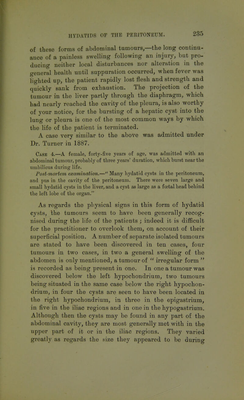 285 of these forms of abdominal tumours,—the long continu- ance of a painless swelling following an injury, but pro- ducing neither local disturbances nor alteration in the general health until suppuration occurred, when fever was lighted up, the patient rapidly lost flesh and strength and quickly sank from exhaustion. The projection of the tumour in the liver partly through the diaphragm, which had nearly reached the cavity of the pleura, is also worthy of your notice, for the bursting of a hepatic cyst into the lung or pleura is one of the most common ways by which the life of the patient is terminated. A case very similar to the above was admitted under Dr. Turner in 1887. Case 4.—A female, forty-five years of age, was admitted with an abdominal tumour, probably of three years' duration, which burst near the umbilicus during life. Post-mortem examination.— Many hydatid cysts in the peritoneum, and pus in the cavity of the peritoneum. There were seven large and small hydatid cysts in the liver, and a cyst as large as a foetal head behind the left lobe of the organ. As regards the physical signs in this form of hydatid cysts, the tumours seem to have been generally recog- nised during the life of the patients ; indeed it is difficult for the practitioner to overlook them, on account of their superficial position. A number of separate isolated tumours are stated to have been discovered in ten cases, four tumours in two cases, in two a general swelling of the abdomen is only mentioned, a tumour of  irregular form  is recorded as being present in one. In one a tumour was discovered below the left hypochondrium, two tumours being situated in the same case below the right hypochon- drium, in four the cysts are seen to have been located in the right hypochondrium, in three in the epigastrium, in five in the iliac regions and in one in the hypogastrium. Although then the cysts may be found in any part of the abdominal cavity, they are most generally met with in the upper part of it or in the iliac regions. They varied greatly as regards the size they appeared to be during