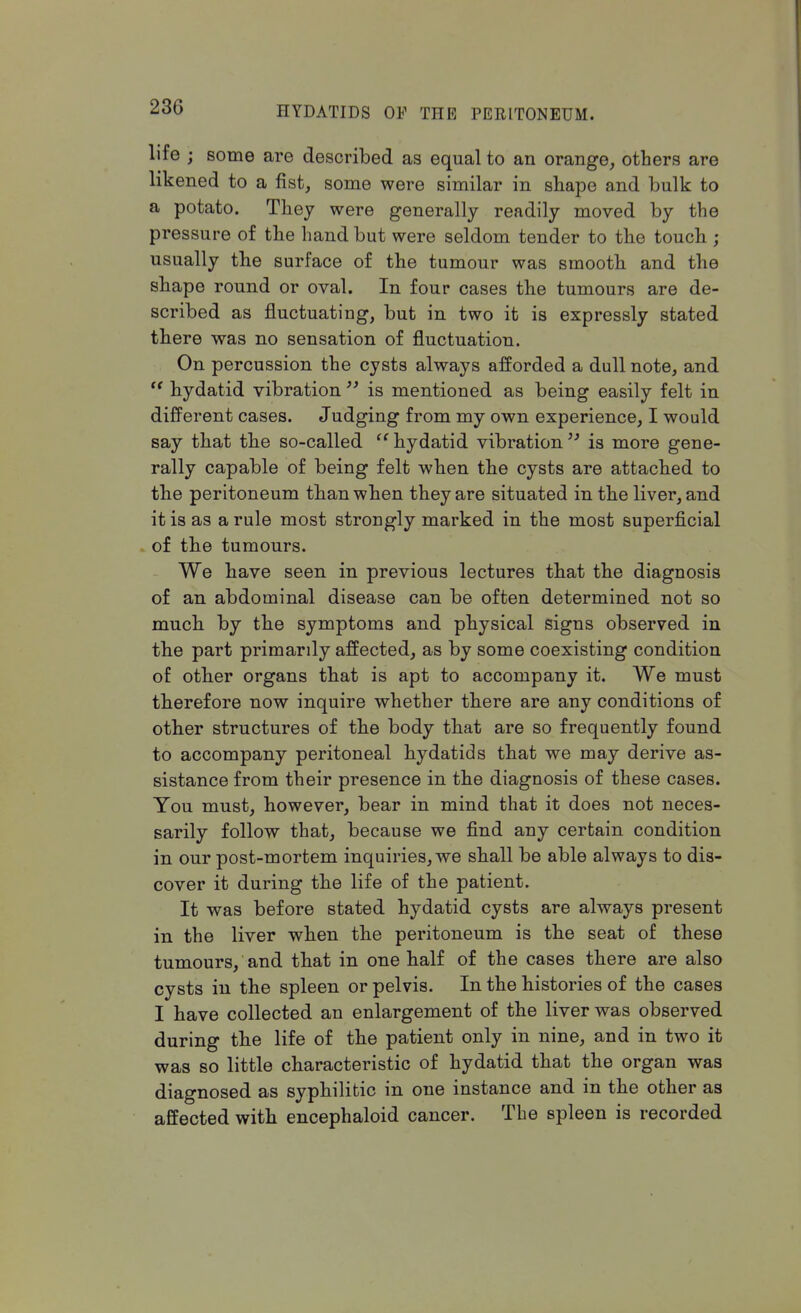 life ; some are described as equal to an orange, others are likened to a fist, some were similar in shape and bulk to a potato. They were generally readily moved by the pressure of the hand but were seldom tender to the touch ; usually the surface of the tumour was smooth and the shape round or oval. In four cases the tumours are de- scribed as fluctuating, but in two it is expressly stated there was no sensation of fluctuation. On percussion the cysts always afforded a dull note, and ts hydatid vibration  is mentioned as being easily felt in different cases. Judging from my own experience, I would say that the so-called hydatid vibration is more gene- rally capable of being felt when the cysts are attached to the peritoneum than when they are situated in the liver, and it is as a rule most strongly marked in the most superficial of the tumours. We have seen in previous lectures that the diagnosis of an abdominal disease can be often determined not so much by the symptoms and physical signs observed in the part primarily affected, as by some coexisting condition of other organs that is apt to accompany it. We must therefore now inquire whether there are any conditions of other structures of the body that are so frequently found to accompany peritoneal hydatids that we may derive as- sistance from their presence in the diagnosis of these cases. You must, however, bear in mind that it does not neces- sarily follow that, because we find any certain condition in our post-mortem inquiries, we shall be able always to dis- cover it during the life of the patient. It was before stated hydatid cysts are always present in the liver when the peritoneum is the seat of these tumours, and that in one half of the cases there are also cysts in the spleen or pelvis. In the histories of the cases I have collected an enlargement of the liver was observed during the life of the patient only in nine, and in two it was so little characteristic of hydatid that the organ was diagnosed as syphilitic in one instance and in the other as affected with encephaloid cancer. The spleen is recorded