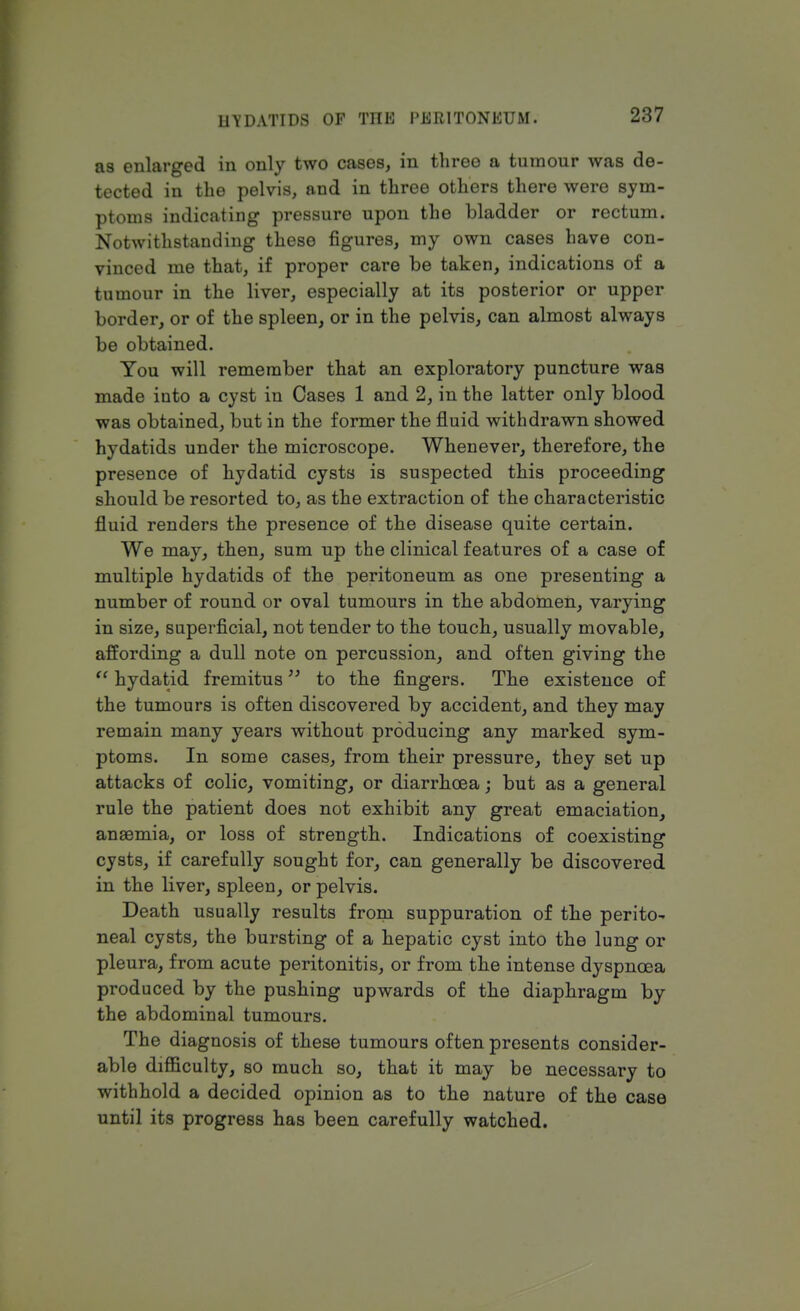 as enlarged in only two cases, in three a tumour was de- tected in the pelvis, and in three others there were sym- ptoms indicating pressure upon the bladder or rectum. Notwithstanding these figures, my own cases have con- vinced me that, if proper care be taken, indications of a tumour in the liver, especially at its posterior or upper border, or of the spleen, or in the pelvis, can almost always be obtained. You will remember that an exploratory puncture was made iuto a cyst in Cases 1 and 2, in the latter only blood was obtained, but in the former the fluid withdrawn showed hydatids under the microscope. Whenever, therefore, the presence of hydatid cysts is suspected this proceeding should be resorted to, as the extraction of the characteristic fluid renders the presence of the disease quite certain. We may, then, sum up the clinical features of a case of multiple hydatids of the peritoneum as one presenting a number of round or oval tumours in the abdomen, varying in size, superficial, not tender to the touch, usually movable, affording a dull note on percussion, and often giving the  hydatid fremitus to the fingers. The existence of the tumours is often discovered by accident, and they may remain many years without producing any marked sym- ptoms. In some cases, from their pressure, they set up attacks of colic, vomiting, or diarrhoea; but as a general rule the patient does not exhibit any great emaciation, anaemia, or loss of strength. Indications of coexisting cysts, if carefully sought for, can generally be discovered in the liver, spleen, or pelvis. Death usually results from suppuration of the perito- neal cysts, the bursting of a hepatic cyst into the lung or pleura, from acute peritonitis, or from the intense dyspnoea produced by the pushing upwards of the diaphragm by the abdominal tumours. The diagnosis of these tumours often presents consider- able difficulty, so much so, that it may be necessary to withhold a decided opinion as to the nature of the case until its progress has been carefully watched.