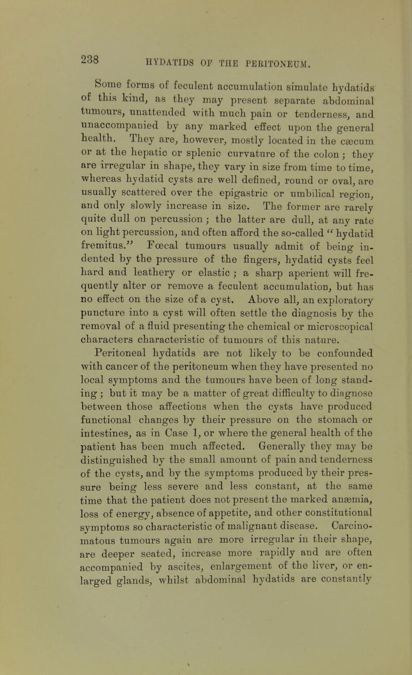 Some forms of feculent accumulation simulate hydatids of this kind, as they may present separate abdominal tumours, unattended with much pain or tenderness, and unaccompanied by any marked effect upon the general health. They are, however, mostly located in the caecum or at the hepatic or splenic curvature of the colon; they are irregular in shape, they vary in size from time to time, whereas hydatid cysts are well defined, round or oval, are usually scattered over the epigastric or umbilical region, and only slowly increase in size. The former are rarely quite dull on percussion ; the latter are dull, at any rate on light percussion, and often afford the so-called  hydatid fremitus. Fcecal tumours usually admit of being in- dented by the pressure of the fingers, hydatid cysts feel hard and leathery or elastic ; a sharp aperient will fre- quently alter or remove a feculent accumulation, but has no effect on the size of a cyst. Above all, an exploratory puncture into a cyst will often settle the diagnosis by the removal of a fluid presenting the chemical or microscopical characters characteristic of tumours of this nature. Peritoneal hydatids are not likely to be confounded with cancer of the peritoneum when they have presented no local symptoms and the tumours have been of long stand- ing ; but it may be a matter of great difficulty to diagnose between those affections when the cysts have produced functional changes by their pressure on the stomach or intestines, as in Case 1, or where the general health of the patient has been much affected. Generally they may be distinguished by the small amount of pain and tenderness of the cysts, and by the symptoms produced by their pres- sure being less severe and less constant, at the same time that the patient does not present the marked anasmia, loss of energy, absence of appetite, and other constitutional symptoms so characteristic of malignant disease. Carcino- matous tumours again are more irregular in their shape, are deeper seated, increase more rapidly and are often accompanied by ascites, enlargement of the liver, or en- larged glands, whilst abdominal hydatids are constantly