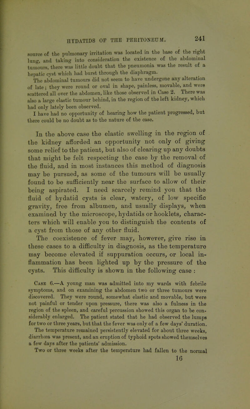 source of the pulmonary irritation was located in the haso of the right lung, and taking into consideration the existence of the abdominal tumours, there was little doubt that the pneumonia was the result of a hepatic cyst which had burst through the diaphragm. The abdominal tumours did not seem to have undergone any alteration of late; they were round or oval in shape, painless, movable, and were scattered all over the abdomen, like those observed in Case 2. There was also a large elastic tumour behind, in the region of the left kidney, which had only lately been observed. I have had no opportunity of hearing how the patient progressed, but there could be no doubt as to the nature of the case. In the above case the elastic swelling in the region of the kidney afforded an opportunity not only of giving some relief to the patient, but also of clearing up any doubts that might be felt respecting the case by the removal of the fluid, and in most instances this method of diagnosis may be pursued, as some of the tumours will be usually found to be sufficiently near the surface to allow of their being aspirated. I need scarcely remind yon that the fluid of hydatid cysts is clear, watery, of low specific gravity, free from albumen, and usually displays, when examined by the microscope, hydatids or hooklets, charac- ters which will enable you to distinguish the contents of a cyst from those of any other fluid. The coexistence of fever may, however, give rise in these cases to a difficulty in diagnosis, as the temperature may become elevated if suppuration occurs, or local in- flammation has been lighted up by the pressure of the cysts. This difficulty is shown in the following case : Case 6.—A young man was admitted into my wards with febrile symptoms, and on examining the abdomen two or three tumours were discovered. They were round, somewhat elastic and movable, but were not painful or tender upon pressure, there was also a fulness in the region of the spleen, and careful percussion showed this organ to be con- siderably enlarged. The patient stated that he had observed the lumps for two or three years, but that the fever was only of a few days' duration. The temperature remained persistently elevated for about three weeks, diarrhoea was present, and an eruption of typhoid spots showed themselves a few days after the patients' admission. Two or three weeks after the temperature had fallen to the normal 16