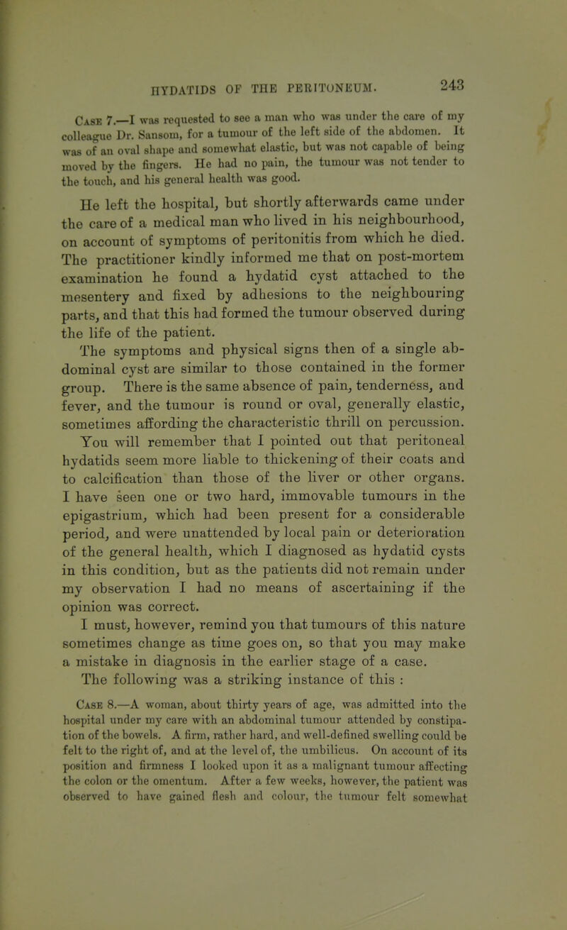 CA8B 7, I was requested to see a man who was under the care of my colleague Dr. Sansom, for a tumour of the left side of the abdomen. ^ It was of an oval shape and somewhat elastic, but was not capable of being moved by the fingers. He had no pain, the tumour was not tender to the touch, and his general health was good. He left the hospital, but shortly afterwards came under the care of a medical man who lived in his neighbourhood, on account of symptoms of peritonitis from which he died. The practitioner kindly informed me that on post-mortem examination he found a hydatid cyst attached to the mesentery and fixed by adhesions to the neighbouring parts, and that this had formed the tumour observed during the life of the patient. The symptoms and physical signs then of a single ab- dominal cyst are similar to those contained in the former group. There is the same absence of pain, tenderness, and fever, and the tumour is round or oval, generally elastic, sometimes affording the characteristic thrill on percussion. You will remember that I pointed out that peritoneal hydatids seem more liable to thickening of their coats and to calcification than those of the liver or other organs. I have seen one or two hard, immovable tumours in the epigastrium, which had been present for a considerable period, and were unattended by local pain or deterioration of the general health, which I diagnosed as hydatid cysts in this condition, but as the patients did not remain under my observation I had no means of ascertaining if the opinion was correct. I must, however, remind you that tumours of this nature sometimes change as time goes on, so that you may make a mistake in diagnosis in the earlier stage of a case. The following was a striking instance of this : Case 8.—A woman, about thirty years of age, was admitted into the hospital under my care with an abdominal tumour attended by constipa- tion of the bowels. A firm, rather hard, and well-defined swelling could be felt to the right of, and at the level of, the umbilicus. On account of its position and firmness I looked upon it as a malignant tumour affecting the colon or the omentum. After a few weeks, however, the patient was observed to have gained flesh and colour, the tumour felt somewhat