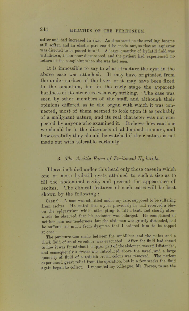 softer and had increased in size. As time went on the swelling became still softer, and an elastic part could be made out, so that an aspirator was directed to be passed into it. A large quantity of hydatid fluid was withdrawn, the tumour disappeared, and the patient had experienced no return of the complaint when she was last seen. It is impossible to say to what structure the cyst in the above case was attached. It may have originated from the under surface of the liver, or it may have been fixed to the omentum, but in the early stage the apparent hardness of its structure was very striking. The case was seen by other members of the staff, and although their opinions differed as to the organ with which it was con- nected, most of them seemed to look upon it as probably of a malignant nature, and its real character was not sus- pected by anyone who examined it. It shows how cautious we should be in the diagnosis of abdominal tumours, and how carefully they should be watched if their nature is not made out with tolerable certainty. 3. The Ascitic Form of Peritoneal Hydatids. I have included under this head only those cases in which one or more hydatid cysts attained to such a size as to fill the abdominal cavity and present the appearance of ascites. The clinical features of such cases will be best shown by the following : Case 9.—A man was admitted under my care, supposed to be suffering from ascites. He stated that a year previously he had received a blow on the epigastrium whilst attempting to lift a boat, and shortly after- wards he observed tbat his abdomen was enlarged. He complained of neither pain nor tenderness, but the abdomen was greatly distended, and he suffered so much from dyspnoea that I ordered him to be tapped at once. The puncture was made between the umbilicus and the pubes and a thick fluid of an olive colour was evacuated. After the fluid had ceased to flow it was found that the upper part of the abdomen was still distended, and consequently a trocar was introduced above the navel, and a large quantity of fluid of a reddish brown colour was removed. The patient experienced great relief from the operation, but in a few weeks the fluid again began to collect. I requested my colleague, Mr. Treves, to see the
