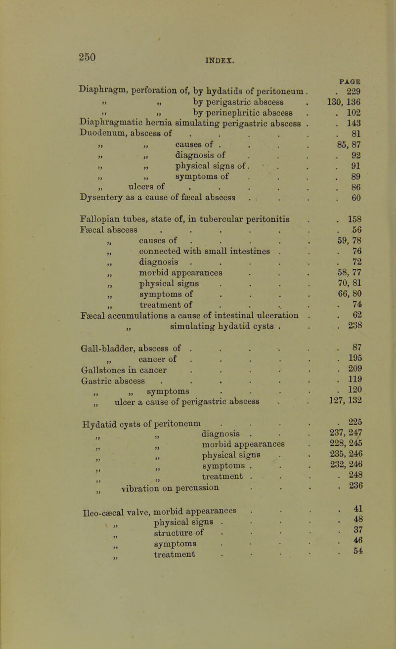 INDEX. Diaphragm, perforation of, by hydatids of peritoneum >» », by perigastric abscess >» >* by perinephritic abscess Diaphragmatic hernia simulating perigastric abscess Duodenum, abscess of „ causes of . „ diagnosis of „ physical signs of, „ symptoms of ulcers of Dysentery as a cause of faecal abscess Fallopian tubes, state of, in tubercular peritonitis Fsecal abscess ..... causes of connected with small intestines . diagnosis .... morbid appearances physical signs symptoms of treatment of Faecal accumulations a cause of intestinal ulceration „ simulating hydatid cysts . Gall-bladder, abscess of . „ cancer of Gallstones in cancer Gastric abscess „ „ symptoms „ ulcer a cause of perigastric abscess Hydatid cysts of peritoneum diagnosis . morbid appearances physical signs symptoms . treatment . vibration on percussion Ileo-caecal valve, morbid appearances „ physical signs . M structure of „ symptoms treatment » » » PAGE . 229 130, 136 102 143 81 85, 87 92 91 89 86 60 158 56 59, 78 76 72 58, 77 70, 81 66, 80 . 74 . 62 . 238 . 87 . 195 . 209 . 119 . 120 127, 132 . 225 237, 247 228, 245 235, 246 232, 246 . 248 . 236 . 41 . 48 37 . 46 . 54