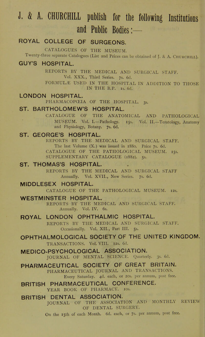 J. & A. CHURCHILL publish for the following Institutions and Public Bodies:— ROYAL COLLEGE OF SURGEONS. CATALOGUES OK THE MUSEUM. Twenty-three separate Catalogues (List and Prices can be obtained of J. & A. Churchill). GUY'S HOSPITAL. REPORTS BY THE MEDICAL AND SURGICAL STAFF. Vol. XXX., Third Series. 7s. 6<l. FORMULA USED IN THE HOSPITAL IX ADDITION TO THOSE IN THE B.P. is. 6d. LONDON HOSPITAL. PHARMACOPGEIA OF THE HOSPITAL. 3s. ST. BARTHOLOMEW'S HOSPITAL. CATALOGUE OF THE ANATOMICAL AND PATHOLOGICAL MUSEUM. Vol. I.—Pathology. 15s. Vol. II.—Teratology, Anatomy and Physiology, Botany. 7s. 6d. ST. GEORGE'S HOSPITAL. REPORTS BY THE MEDICAL AND SURGICAL STAFF. The last Volume (X.) was issued in 1880. Price 7s. 6d. CATALOGUE OF THE PATHOLOGICAL MUSEUM. 15s. SUPPLEMENTARY CATALOGUE (1882). 5s. ST. THOMAS'S HOSPITAL. REPORTS BY THE MEDICAL AND SURGICAL STAFF Annually. Vol. XVII., New Series. 7s. 6d. MIDDLESEX HOSPITAL. CATALOGUE OF THE PATHOLOGICAL MUSEUM. 12s. WESTMINSTER HOSPITAL, REPORTS BY THE MEDICAL AND SURGICAL STAFF. Annually. Vol. IV. 6s. ROYAL LONDON OPHTHALMIC HOSPITAL. REPORTS BY THE MEDICAL AND SURGICAL STAFF. Occasionally. Vol. XII., Part III. 5s. OPHTHALMOLOGICAL SOCIETY OF THE UNITED KINGDOM. TRANSACTIONS. Vol. VIII. 12s. 6d. MEDICO-PSYCHOLOGICAL ASSOCIATION. JOURNAL OF MENTAL SCIENCE. Quarterly. 3s. 6d. PHARMACEUTICAL SOCIETY OF GREAT BRITAIN. PHARMACEUTICAL JOURNAL AND TRANSACTIONS. Every Saturday. 4d. each, or 20s. per annum, post free. BRITISH PHARMACEUTICAL CONFERENCE. YEAR BOOK OF PHARMACY. 10s. BRITISH DENTAL ASSOCIATION. JOURNAL OF THE ASSOCIATION AND MONTHLY REVIEW OF DENTAL SURGERY. On the 15th of each Month. 6d. each, or 7s. per annum, post free.