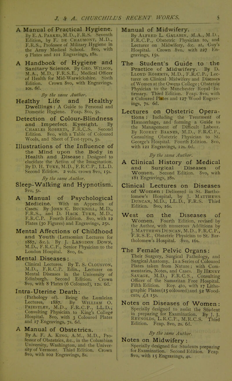 A Manual of Practical Hygiene. By E. A. Pakkes, M.D., F.R.S. Seventh Edition, by F. de Chaumont, M.D., l'.R.S., Trofessor of Military Hygiene in the Army Medical School. 8vo, with 9 Plates and 101 Engravings, 18s. A Handbook of Hygiene and Sanitary Science. By Geo. Wilson, M.A., M.D., F.R.S.E., Medical Officer of Health for Mid-Warwickshire. Sixth Edition. Crown 8vo, with Engravings, ios. 6d. By the same Author. Healthy Life and Healthy Dwellings : A Guide to Personal and Domestic Hygiene. Fcap. 8vo, 5s. Detection of Colour-Blindness and Imperfect Eyesight. By Charles Roberts, F.R..C.S. Second Edition. 8vo, with a Table of Coloured Wools, and Sheet of Test-types, 5s. Illustrations of the Influence of the Mind upon the Body in Health and Disease : Designed to elucidate the Action of the Imagination. By D. H. Tuke, M.D., F.R.C.P., LL.D. Second Edition. 2 vols, crown 8vo, 15s. By the same A uthor. Sleep-Walking and Hypnotism. 8vo, 5s. A Manual of Psychological Medicine. With an Appendix of Cases. By John C. Bucknill, M.D., F.R.S., and D. Hack Tuke, M.D., F.R.C.P. Fourth Edition. 8vo, with 12 Plates (30 Figures) and Engravings, 25s. Mental Affections of Childhood and Youth (Lettsomian Lectures for 1887, &c). By J. Langdon Down, M.D., F.R.C.P., Senior Physician to the London Hospital. 8vo, 6s. Mental Diseases : Clinical Lectures. By T. S. Clouston, M.D., F.R.C.P. Edin., Lecturer on Mental Diseases in the University of Edinburgh. Second Edition. Crown 8vo, with 8 Plates (6 Coloured), 12s. 6d. Intra-Uterine Death: (Pathology of). Being the Lumleian Lectures, 1887. By WILLIAM O. Priestley, M.D., F.R.C.P., LL.D., Consulting Physician to King's College Hospital. 8vo, with 3 Coloured Plates and 17 Engravings, 7s. 6d. A Manual of Obstetrics. By A. F. A. King, A.M., M.D., Pro- fessor of Obstetrics, &c, in the Columbian University, Washington, and the Univer- sity of Vermont. Third Edition. Crown Manual of Midwifery. By Alfred L. Galahin, M.A., M.D., F.R.C.P., Obstetric Physician to, and Lecturer on Midwifery, &c. at, Guy's Hospital. Crown 8vo, with 227 En- gravings, 15s. The Student's Guide to the Practice of Midwifery. By D. Lloyd Roherts, M.D., F.R.C.P., Lec- turer on Clinical Midwifery and Diseases of Women at the Owens College; Obstetric Physician to the Manchester Royal In- firmary. Third Edition. Fcap. 8vo, with 2 Coloured Plates and 127 Wood Engrav- ings, 7s. 6d. Lectures on Obstetric Opera- tions : Including the Treatment of Hemorrhage, and forming a Guide to the Management of Difficult Labour. By Rohert Barnes, M.D., F.R.C.P., Consulting Obstetric Physician to St. George's Hospital. Fourth Edition. 8vo, with 121 Engravings, 12s. 6d. By the same A uthor. A Clinical History of Medical and Surgical Diseases of Women. Second Edition. 8vo, with 181 Engravings, 28s. Clinical Lectures on Diseases of Women : Delivered in St. Bartho- lomew's Hospital, by J. Matthews Duncan, M.D., LL.D., F.R.S. Third Edition. 8vo, 16s. West on the Diseases of Women. Fourth Edition, revised by the Author, with numerous Additions by J. Matthews Duncan, M.D., F.R.C.P., F.R.S.E., Obstetric Physician to St. Bar- tholomew's Hospital. 8vo, 16s. The Female Pelvic Organs: Their Surgery, Surgical Pathology, and Surgical Anatomy. In a Series of Coloured Plates taken from Nature; with Com- mentaries, Notes, and Cases. By Henry Savage, M.D., F.R.C.S., Consulting Officer of the Samaritan Free Hospital. Fifth Edition. Roy. 4to, with 17 Litho- graphic Plates(15 coloured)and 52 Wood- cuts, £1 15s. Notes on Diseases of Women : Specially designed to assist the Student in preparing for Examination. By J. J. Reynolds, L.R.C.P., M.R.C.S. Third Edition. Fcap. 8vo, 2s. 6d. By the same Author. Notes on Midwifery : Specially designed for Students preparing for Examination. Second Edition. Fcap